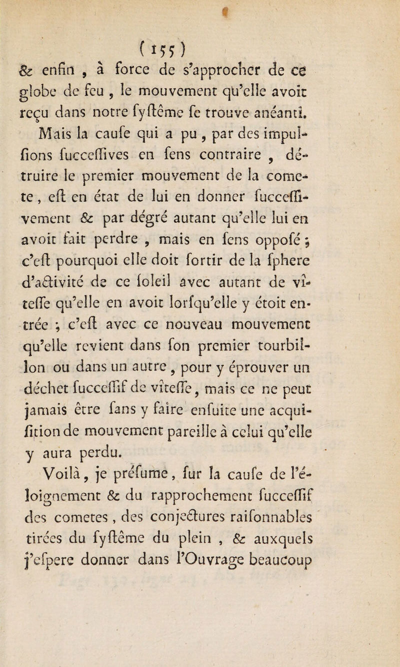 (155) &amp; enfin , â force de s’approcher de ce globe de feu , le mouvement qü’elle avok reçu dans notre fyftême fc trouve anéanti. Mais la caufe qui a pu , par des impuî* fions fuccefiives en fens contraire , dé¬ truire le premier mouvement de la comè¬ te , eft en état de lui en donner fucceffi- vement 8c par degré autant qu’elle lui en avoit fait perdre , mais en lens oppofé ; c’efl: pourquoi elle doit fortir de la fphere d’aâivité de ce (oleil avec autant de vî- teffe qu’elle en avoit lorfqu’elle y étoit en¬ trée ; c’efl: avec ce nouveau mouvement qu’elle revient dans fon premier tourbil¬ lon ou dans un autre ^ pour y éprouver un déchet fucceifif de vitefle, mais ce ne peut jamais être fans y faire enfuite une acqui- fitionde mouvement pareille à celui qu’elle y aura perdu. Voilà, je préfume, fur la caufe de l’é- loignement 8c du rapprochement fucceffif des cometes, des conjeétures raifonnables tirées du fyftême du plein , 8c auxquels j’efpere donner dans l’Ouvrage beaucoup