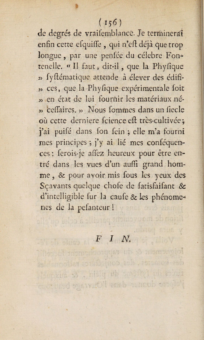 J {^56) de degrés de vraifemblancC. Je terrnineràî enfin cette efquifie , qui n’eftdéjà que trop longue 5 par une penfce du célébré Fon- renelle. « II faut j dit-il, que la Phyfique 3) fyftématique attende à élever des édifî- 3> ces, que la Phyfique expérimentale foie en état de lui fournir les matériaux né- 5> beffaires. 3) Nous fommes dans un fiecle où cette derniere fcienceefl: très-cultivée; î’ai puifé dans fon fein ; elle m’a fourni mes principes ; j’y ai lié mes conféqueo- ces : ferois-je afièz heureux pour être en¬ tré dans les vues d’un auffi grand hom¬ me, & pour avoir mis fous les yeux des Sçavants quelque chofe de fatisfaifant Sc d’intelligible fur la caufe & les phénome-^ nés de la pefanteur ! FIN.