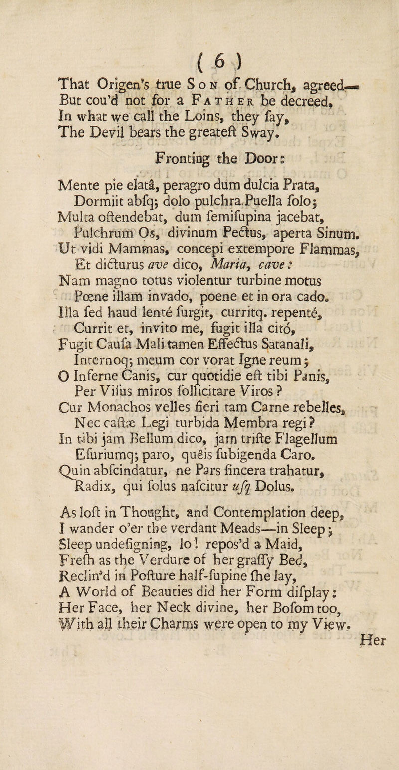 That Origan’s true Son of Church, agreed—* But cou’d not for a Father be decreed* In what we call the Loins, they fay. The Devil bears the greateft Sway. Fronting the Doors Mente pie elata, peragro dum dulcia Prata, Dormiit abfq; dolo pulchra PueJla foloj Malta oftendebat, dum femifupina jacebat, Pulchrum Os, divinum Pedtus, aperta Sinum. Ut vidi Mammas, concepi extempore Fiammas, Et didturus ave dico, Mariay cave: Nam magno totus violentur turbine motus Poene illam invade, poene et in ora cado. 111a fed hand lente furgit, curritq. repente, Currit et, invito me, fugit ilia cito, Fugit Caufa Mali tamen EfFedtus Satanali, Intemoq, meum cor vorat Igne reum $ O Inferne Canis, cur quotidie eft tibi Panis, Per Vifus miros follicitare Viros ? Cur Monachos velles fieri tam Carne rebelles, Nec cafbe Legi turbida Membra regi? In tibi jam Bellum dico, jam trifte Flagellum Efuriumq; paro, qugis fubigenda Caro. Quin abfeindatur, ne Pars fincera trahatur. Radix, qui folus nafeitur ufg Dolus. As loft in Thought, and Contemplation deep, I wander o'er the verdant Meads—in Sleep ^ Sleep undefigning, lo ! repos’d a Maid, Frefh as the Verdure of her grafty Bed, Reclin’d in Pofture half-fupine (he lay, A World of Beauties did her Form difplay i Her Face, her Neck divine, her Bofomtoo, With all their Charms were open to my View. Her