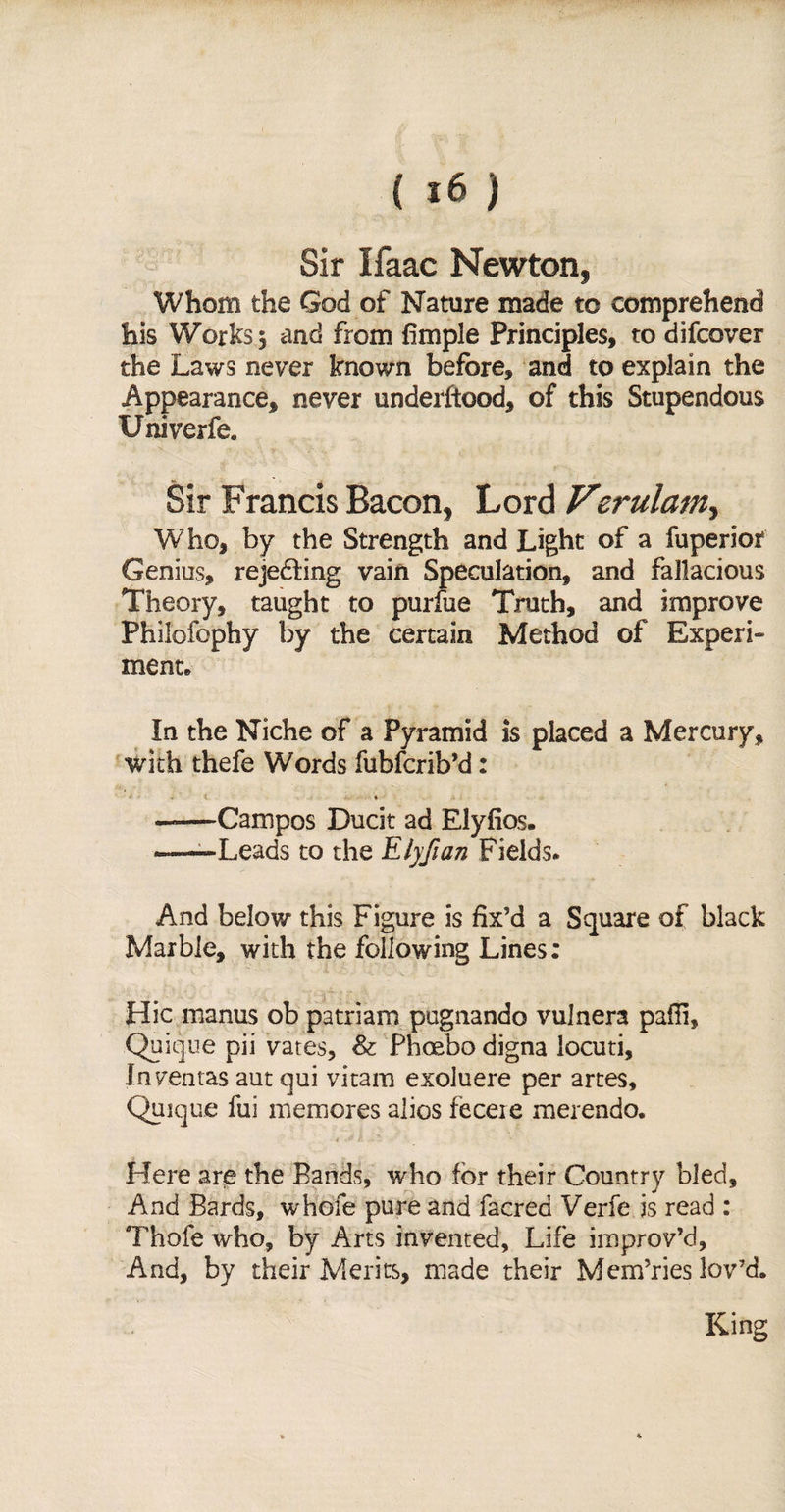 (it) Sir Ifaac Newton, Whom the God of Nature made to comprehend his Works 5 and from fimple Principles, to difcover the Laws never known before, and to explain the Appearance, never undeiiiood, of this Stupendous Univerfe. Sir Francis Bacon, Lord Verulamy Who, by the Strength and Light of a fuperior Genius, rejecting vain Speculation, and fallacious Theory, taught to purfue Truth, and improve Philofophy by the certain Method of Experi¬ ment* In the Niche of a Pyramid is placed a Mercury, with thefe Words fubfcrib’d: .1 ♦ A \ -Campos Ducit ad Elyfios. -—Leads to the Elyfian Fields* And below this Figure is fix’d a Square of black Marble, with the following Lines: Hie manus ob patriam pugnando vulners pafii, Quique pii vates, &amp; Phoebo digna locuti, Inventas aut qui vitam exoluere per artes, Quique fui memores alios feceie merendo. Here are the Bands, who for their Country bled. And Bards, whofe pure and facred Verfe is read : Thofe who, by Arts invented. Life improv’d. And, by their Merits, made their Mem’ries lov’d.