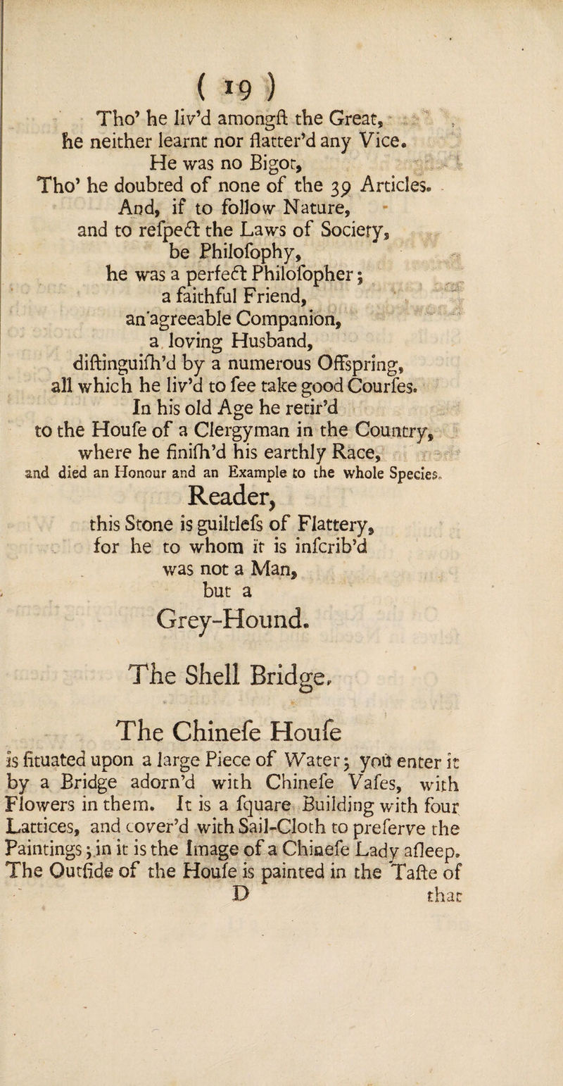 Tho’ he liv’d amongft the Great, he neither learnt nor flatter’d any Vice, He was no Bigot, Tho’ he doubted of none of the 39 Articles* And, if to follow Nature, and to relpeft the Laws of Society, be Philofophy, he was a perfedf Philofopher; a faithful Friend, an'agreeable Companion, a loving Husband, diftinguifh’d by a numerous Offspring, all which he liv’d to fee take good Courfes. In his old Age he retir’d to the Houfe of a Clergyman in the Country, where he finifli’d his earthly Race, and died an Honour and an Example to the whole Specie?, Reader, this Stone is guiltlefs of Flattery, for he to whom it is infcrib’d was not a Man, but a Grey-Hound. The Shell Bridge. The Chinefe Houfe is fituated upon a large Piece of Water; ypti enter it by a Bridge adorn’d with Chinefe Vafes, with Flowers in them. It is a fquare Building with four Lattices, and cover’d with Sail-Cloth to preferve the Paintings; in it is the Image of a Chinefe Lady afleep. The Outfide of the Houfe is painted in the Taffe of D that