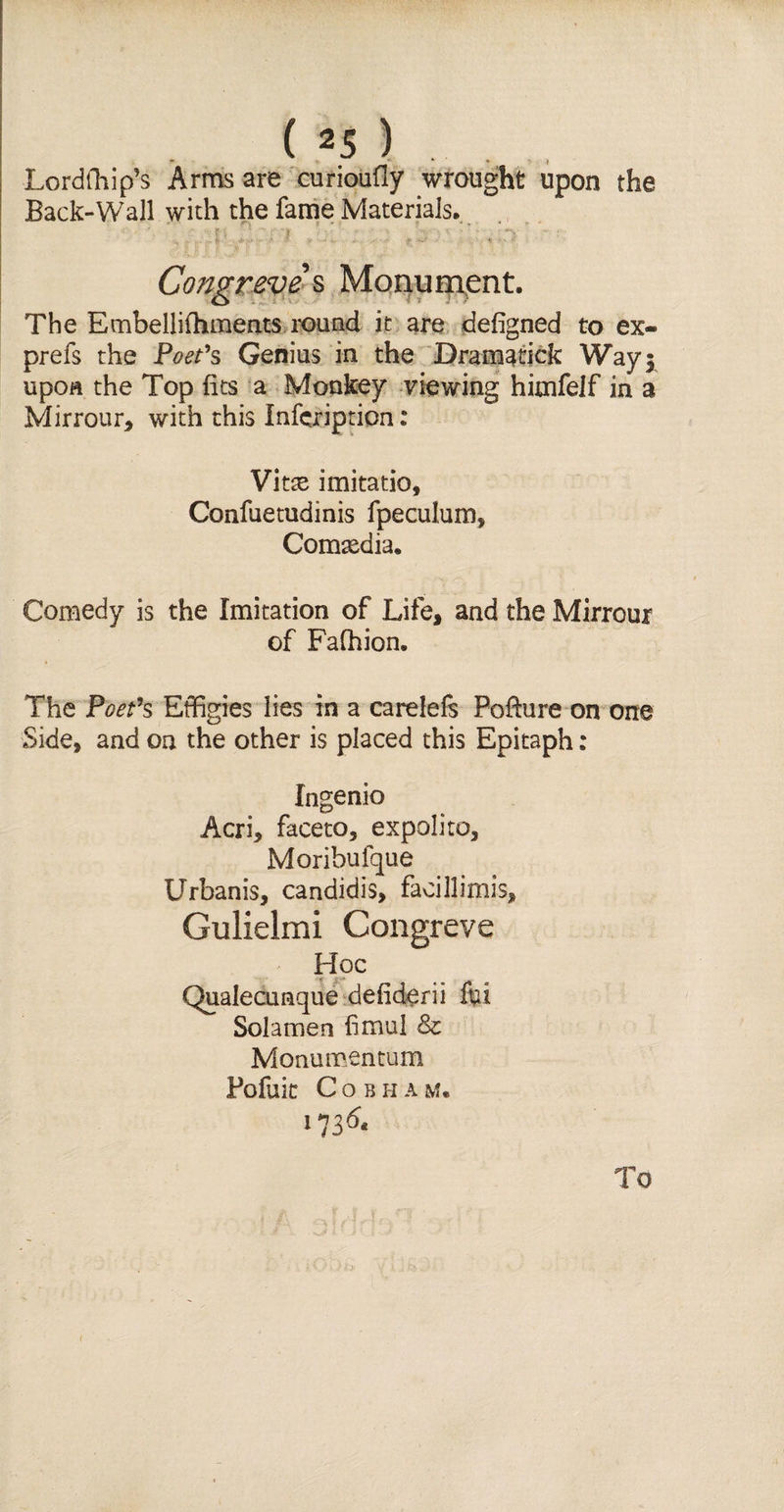 - '• * * 4 Lordfhip’s Arms are curioufiy wrought upon the Back-Wall with the fame Materials. Congreve s Monument. The Embellifhments round it are defigned to ex- prefs the Poet's Genius in the Dramatick Way 3 upon the Top fits a Monkey viewing himfelf in a Mirrour, with this Infcription: Vitse imitatio, Confuetudinis fpeculum, Comtedia. Comedy is the Imitation of Life, and the Mirrour of Fafhion, The Poet's Effigies lies in a carelefs Pofiure on one Side, and on the other is placed this Epitaph: Ingenio Acri, faceto, expolito, Moribufque Urbanis, candidis, facillimis, Gulielmi Congreve Hoc Qualecunque defiderii fin Solamen fimul &amp; Monumentum Pofait CobhaM. 173^ To