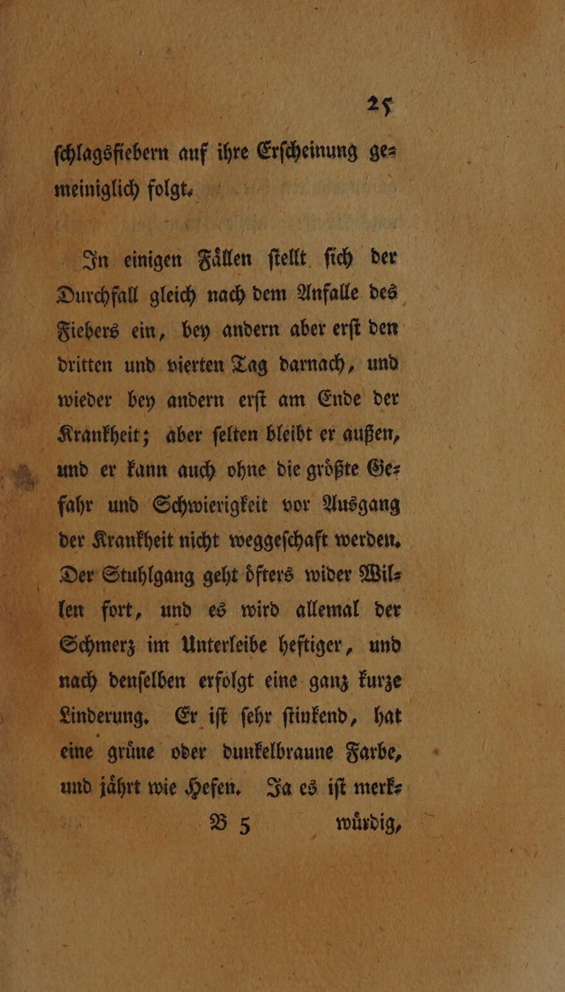 27 fötagefehem 197 10 een ges m. Ir A In einigen Filer ſtellt ſich der Durchfall gleich nach dem Anfalle des Fiebers ein, bey andern aber erſt den | dritten und vierten Tag darnach, und wieder bey andern erſt am Ende der 10 Krankheit; ; aber ſelten bleibt er außen, N Mr und er kann auch ohne die größte Ge⸗ fahr und Schwierigkeit vor Ausgang 10 der Krankheit nicht weggeſchaft werden. Der Stuhlgang geht Öfters wider Wil 0 Hi een fer, und es wird allemal der 8 9 Schmerz im Unterleibe heftiger, und * denſelben erfolgt eine ganz kurze 0 run Er iſt ſehr ſtinkend, hat | eine gruͤne oder dunkelbraune Farbe, e 55 wudig⸗