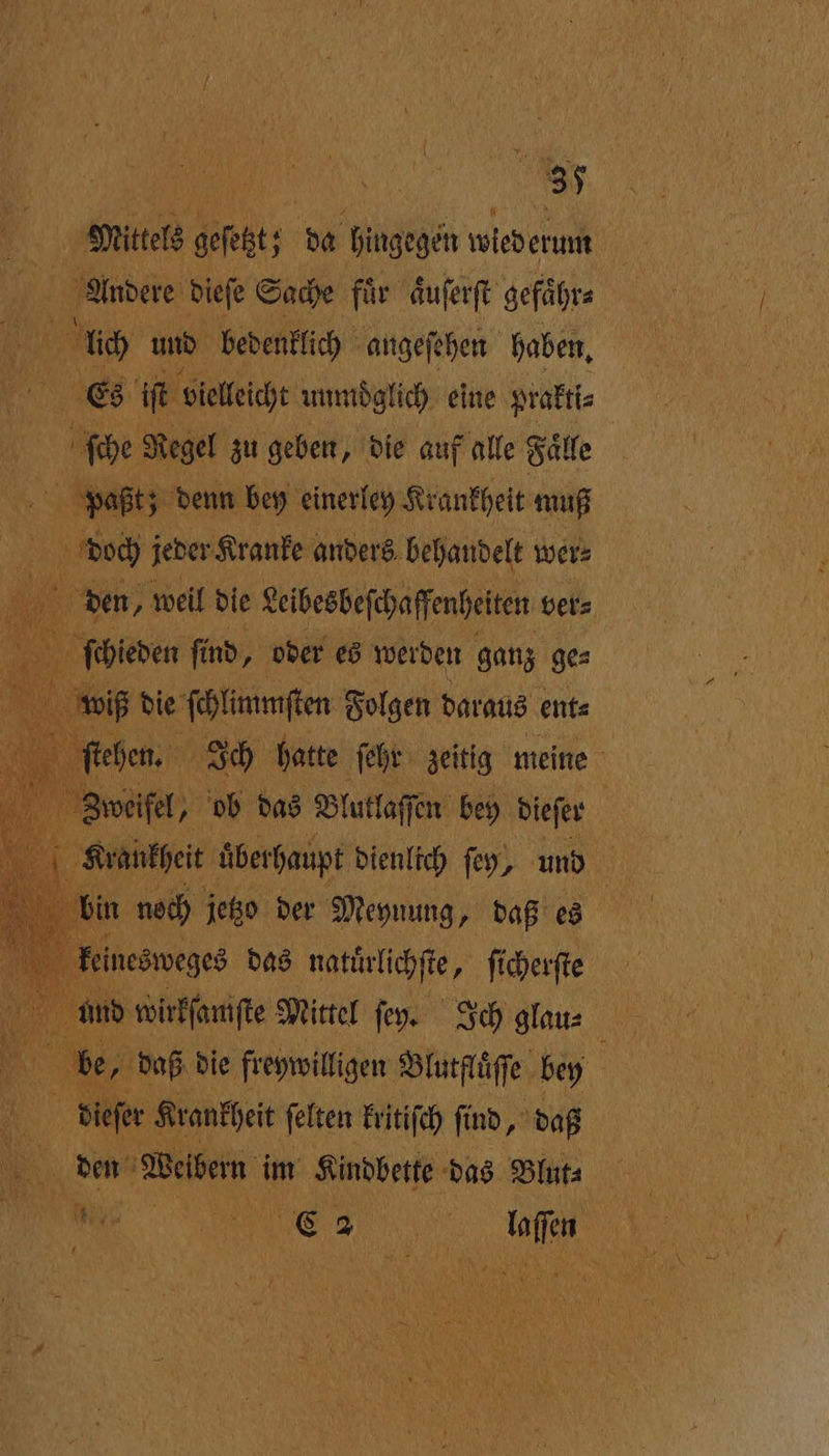 | Mittels gef; 0 hingegen wiederum a Andere dieſe Sache für aͤuſerſt gefaͤhr⸗ e und bedenklich angeſehen haben, MN Es iſt vielleicht unmoglich eine prakti⸗ ſche Regel zu geben, die auf alle Faͤlle \ paßt; denn bey einerley Krankheit muß BEN doch jeder Kranke anders behandelt wer⸗ hi den, weil die Leibesbeſchaffenheiten ver⸗ ſchieden find, oder es werden ganz ge⸗ wiß die ſchlünmſten Folgen daraus ent⸗ stehen. Ich hatte ſehr zeitig meine Zweifel, 5 ob das Blutlaſſen bey dieſer f Krankheit überhaupt dienlich ſey, und bin noch jetzo der Meynung, daß es keinesweges das natuͤrlichſte, ſicherſte und wirkſamſte Mittel fey. Ich glau⸗ Ya be, daß die freywilligen Blutflüſſe bey 15 5 dieſer Krankheit ſelten kritiſch find, daß 9 den Weibem im Kindbette das Blut⸗ 7 Rn € 5 i ih