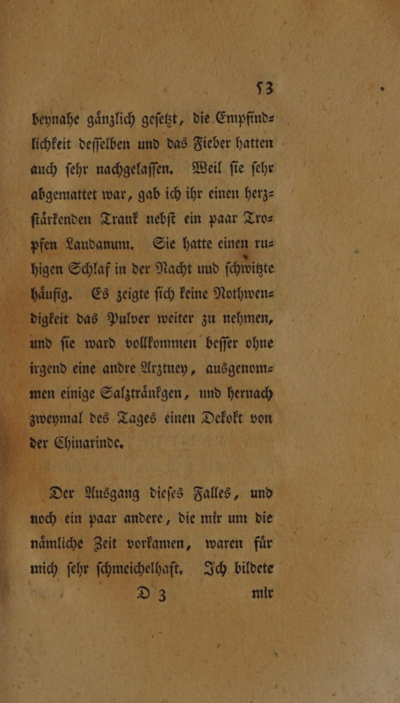 „ nr Klinate ganzlich gefeßt, die Empfind⸗ N lichkeit deſſelben und das Fieber hatten auch ſehr nachgelaſſen. Weil ſie ſeht abgemattet war, gab ich ihr einen herz⸗ 9 ſtaͤrkenden Trank nebſt ein paar Tro⸗ pfen Laudanum. Sie hatte ein ru⸗ higen Schlaf! in ver Nacht und ſchwitzte 0 haͤufig. Es zeigte ſich keine Nothwen⸗ er das Pulver weiter zu nehmen, | eo fie ward vollkommen beſſer ohne irgend eine andre Arztney, ausgenom⸗ 1 e einige Salztraͤnkgen, und hernach zweymal des Tages einen 1 von SE er Chinarinde. | Der Ausgang dieſes Falles, und naoch ein paar andere, die mir um die . naͤmlche Zeit vorkamen, waren fuͤr \ . A ſehr ſchmeichelhaſt. g Ich bildete