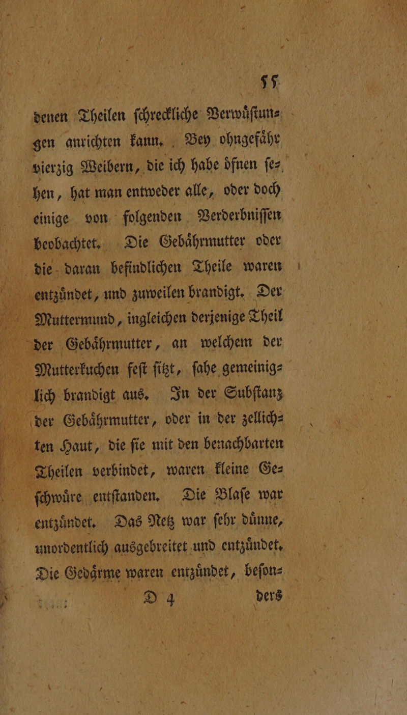 deuen Theilen ſchreckliche Verwüſtan⸗ 5 gen anrichten kann. Bey ohngefähr | vierzig Weibern, die ich habe öfnen ſe⸗ hen, hat man entweder alle, oder doch | 2 | einige von folgenden Verderbniſſen 17 beobachtet. Die Gebaͤhrmutter oder die daran befindlichen Theile waren entzündet, und zuweilen brandigt. Der N. Muttermund, ingleichen derjenige Theil der Gebaͤhrmutter, an welchem der Mutterkuchen feſt fit, ſahe gemeinig⸗ ! lich brandigt aus. In der Subſtanz der Gebaͤhrmutter, oder in der zellich⸗ en Haut, die ſie mit den benachbarten N Theilen verbindet, waren kleine Ge⸗ ſchwuͤre entſtanden. Die Blaſe war entzuͤndet. Das Netz war ſehr duͤnne, unordentlich ausgebreitet und ‚entzündet, 9 2 Die Gedarme waren entzündet, beſon⸗ een 'D 4 0 ders Ä