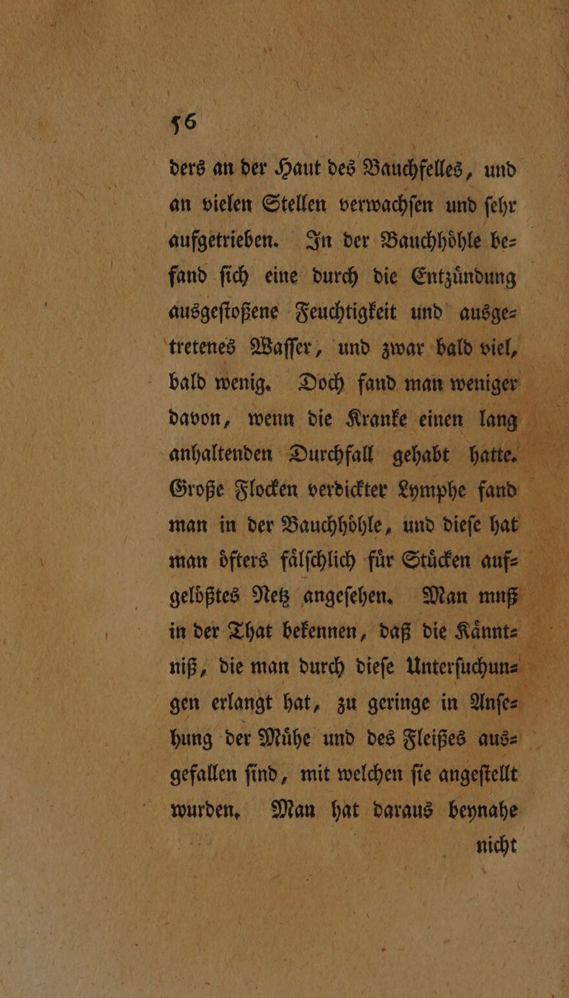 16 | ders an der Haut des Bauchfelles, und an vielen Stellen verwachſen und ſehr ausgeſtoßene Feuchtigkeit und ausge⸗ tretenes Waſſer, und zwar bald viel, man öfters faͤlſchlich fuͤr Stuͤcken aufe gelößtes Netz angefehen Man . niß, die man durch dieſe Unterfuchune hung der Muͤhe und des Fleißes aus⸗ gefallen ſind, mit welchen ſie egen nicht — Sa