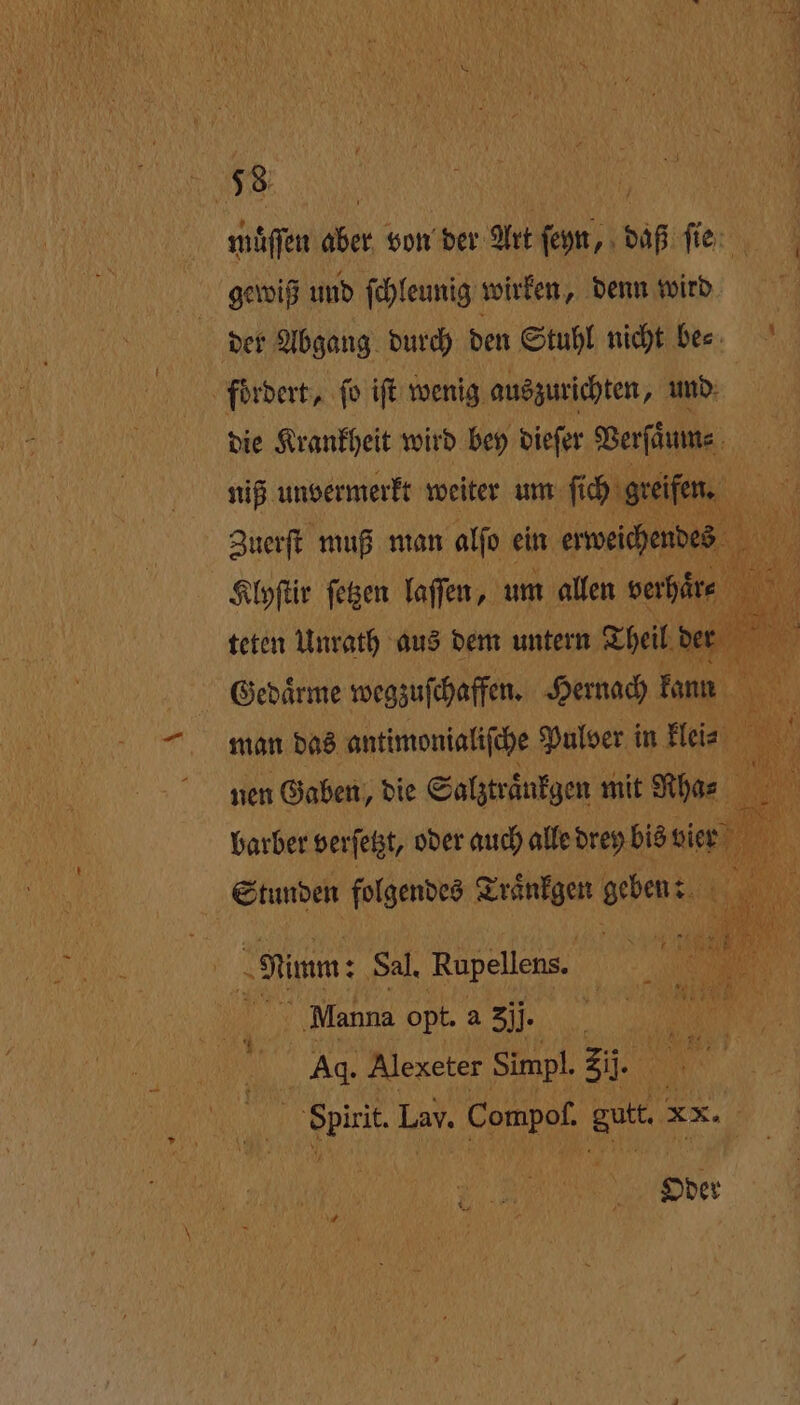 — muͤſſen aber von der Art ſeyn, daß ſie der Abgang durch den Stuhl nicht bees die Krankheit wird bey dieſer Verſaͤum⸗ niß unvermerkt weiter e 1 man das antimonialiſche Puloer i in Hin, DR SO nen Gaben, die Salztraͤnkgen mit Rha⸗ en N 5 a barber verſetzt, oder auch alle drey bis vier an | Stunden folgendes Traͤnkgen ai 8 Mi Nimm: Sal. Rupellens. | Manna opt. a 3jj. | Ag. Alexeter Simpl. 27 1 Las. Compof. Satt 25 Oder