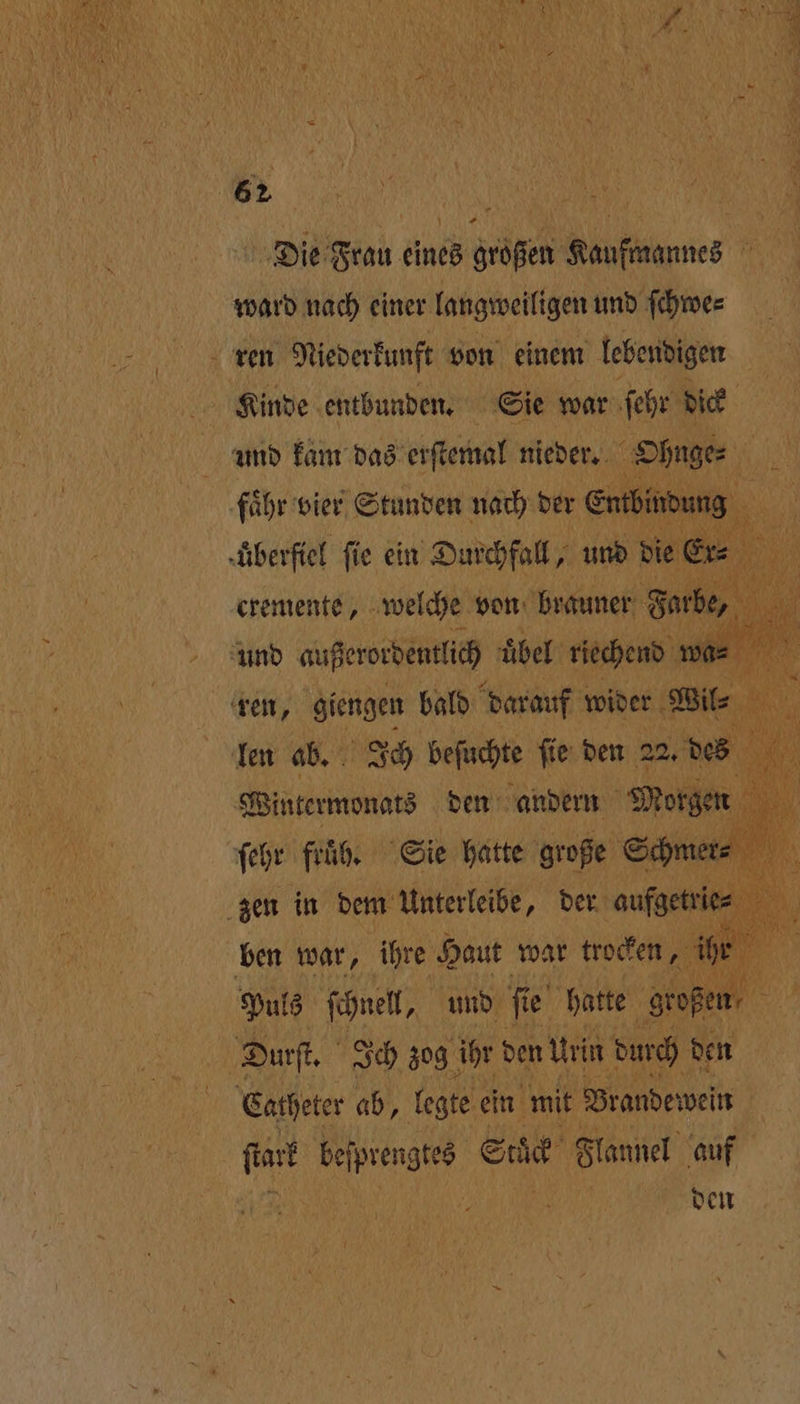 Die Frau eines großen Kaufmannes ward nach einer langweiligen und ſchwe⸗ ren Niederkunft von einem lebendigen Kinde entbunden. Sie war ſehr dick und kam das erſtemal nieder. Ohnge⸗ 5 faͤhr vier Stunden nach der Entbindung AR überfiel fie ein 1 und die 3 | und augen uͤbel ehe wa = 9 ren, giengen bald darauf wider Wil⸗ 1 len ab. Ich beſuchte ſie den 22. des 5 1 1 be den andern , ben war, ihre Haut war boeh 1 * Puls ſchnell, und fie Br hatte En Durſt. Ich zog ihr den Urin durch den | Catheter ab, legte ein mit Brandewein 15 „ Sick Flannel auf den