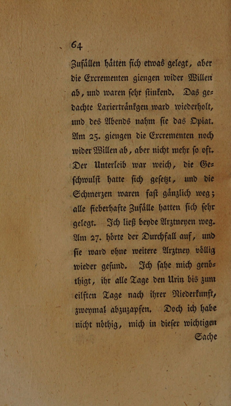64: Zufaͤllen hätten ſich etwas lege aber die Excrementen giengen wider Willen ab, und waren ſehr ſtinkend. Das ge⸗ dachte Lariertranfgen ward wiederholt, und des Abends nahm ſie das Opiat. 5 Am 25. giengen die Ercrementen noch wider Willen ab, aber nicht mehr ſo oft. Der Unterleib war weich, die Ge ſchwulſt hatte ſich geſetzt, und ur ia Schmerzen waren faſt gaͤnzlich weg; alle fieberhafte Zufaͤlle hatten ſich h. 1 ö gelegt. Ich ließ beyde Arztneyen weg. . Am 27. hoͤrte der Durchfall auf, und 5 ſie ward ohne weitere Arztney öl wieder geſund. Ich fahe mich gend⸗ thigt, ihr alle Tage den Urin bis zum eilften Tage nach ihrer Niederkunft, zweymal abzuzapfen. Doch ich habe nicht noͤthig, mich in dieſer wichtigen Sache