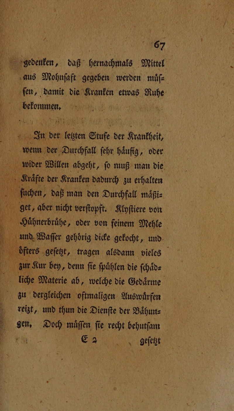 gedenken, daß hernachmals Mittel is Mohnſaft gegeben werden muͤſ⸗ ſen, damit die Kranken etwas 1 ene | | In der kl Stufe d der „Krankheit, 5 5 wenn der Durchfall ſehr häufig, oder N wider Willen abgeht, ſo muß man die * der Kranken dadurch zu erhalten uchen, daß man den Durchfall maͤßi⸗ get, aber nicht verſtopft. Klyſtiere von Hühnerbrühe, oder von feinem Mehle und Waſſer gehoͤrig dicke gekocht, und ſters geſetzt, tragen alsdann vieles 9 Kur bey, denn fie ſpuͤhlen die ſchaͤd⸗ liche Materie ab, welche die Gedaͤrme zu dergleichen oftmaligen Auswürfen reizt, und thun die Dienſte der Baͤhun⸗ 1 gen, Doch muͤſſen ſie recht behutſam N Er OR. geſetzt