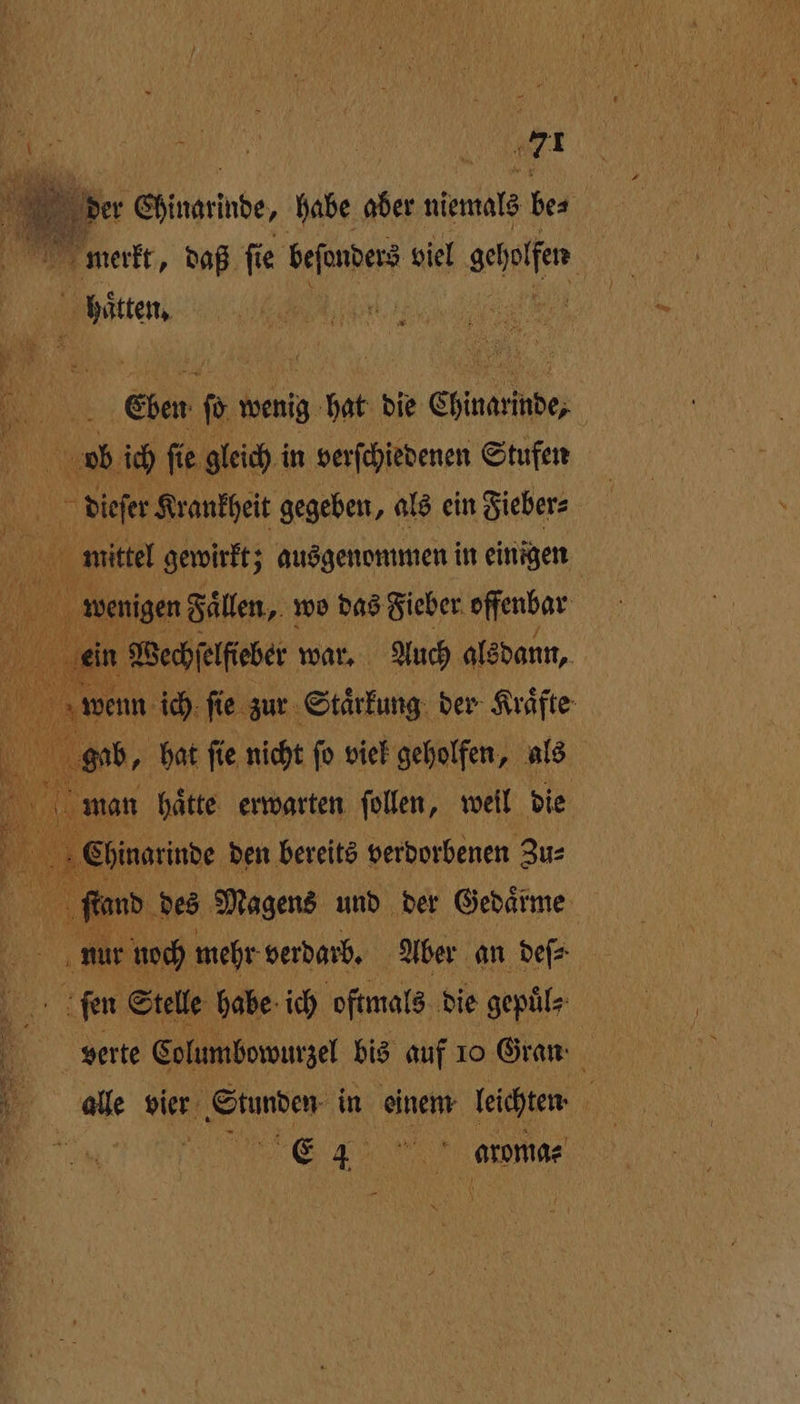 be Chinarinbe, habe aber niemals ke N merkt, daß ſie beſonders viel aalen bitten, un Eben b wenig g bat die Chinarmde; | vb ich ſie gleich i in verſchiedenen Stufen dieſer Krankheit gegeben, als ein Fieber⸗ 00 mittel gewirkt; ausgenommen in einigen wenigen Faͤllen, wo das Fieber offenbar ‚ein Wechſelfeber war. Auch alsdann, wenn ich ſie zur Staͤrkung der Kräfte gab, hat ſie nicht ſo viel geholfen, als m nan haͤtte erwarten ſollen, weil die Shinarinde den bereits verdorbenen Zu⸗ 1 fand des Magens und der Gedätme en mehr verdarb. Aber an deſ⸗ ſen Stelle habe ich oftmals die gepuͤl⸗ verte Columbowurzel bis auf 10 Gran alle vier Stunden in einem leichten ; FR E 15 ande