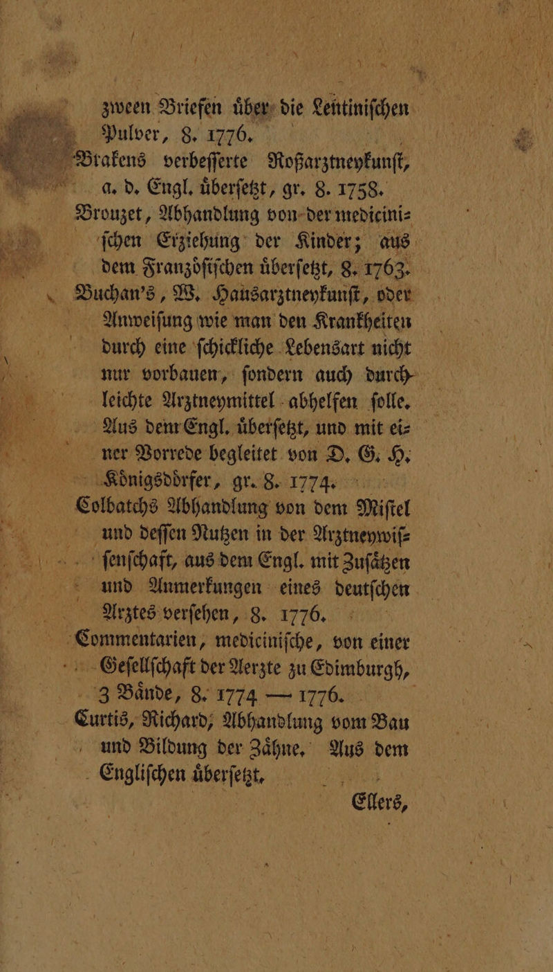 a — N EL ER RER Pulver, 8. 1776. Brakens verbeſſerte Roßarztneykunſt, a. d. Engl. uͤberſetzt, gr. 8. 1758. Brouzet, Abhandlung von der medicini⸗ x Buchan's, W. Hausarztneykunſt, oder diurgch eine ſchickliche Lebensart nicht nee Vorrede begleitet von D. G. H. Suonrigsddrfer, gr. 8. 1774. ar Colbatchs Abhandlung von dem Miel And deſſen Nutzen in der Arztneywiſ⸗ ſſeunſchaft, aus dem Engl. mit Zuſaͤtzen Arztes verſehen, 8. 1776. 5 mmer, mediciniſche, von einer Geſellſchaft der Aerzte zu rar +3 Bände, 8. 1774 — 1776. i | Curtis, Richard, Abhandlung vom Bau und Bildung der Zaͤhne. Aus dem Engliſchen uͤberſetzt. 1