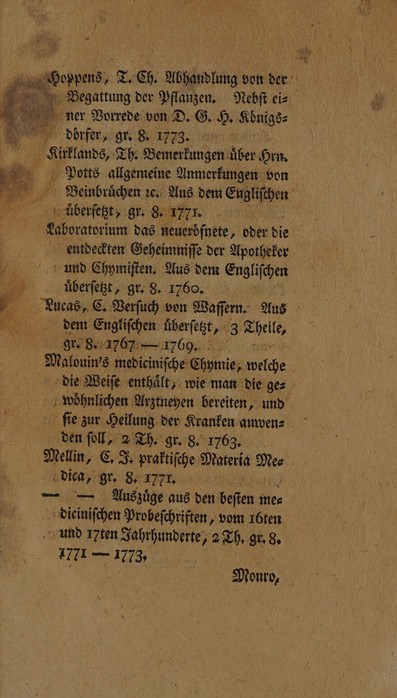 Begattung der Pflanzen. Nebſt ei⸗ ner Vorrede von D. G. H. Vbungs⸗ | dorfer, gr. 8. 1773. . Aulus, Th. Bemerkungen ber Hen. Potts allgemeine Anmerkungen von Beinbruͤchen ze. Aus dem Eugen” üuͤberſetzt, gr. 8. 1777. . Laboratorium das neueroͤfnete, oder die | entdeckten Geheimniſſe der Apotheker und Chymiſten. Aus dem Engliſchen 5 uͤberſetzt, gr. 8. 17606. | Lucas, C. Verſuch von Waſſern. Aus h dem Engliſchen überſetzt, 3 1 a re Sh. | Malouins, mediciniſche Chymie, che N die Weiſe enthaͤlt, wie man die ge⸗ 5 woͤhnlichen Arztneyen bereiten, und den ſoll, 2 Th. gr. 8. 1763. Mellin, C. J. praktiſche Materia a, | dica, BERN, — — Auszuͤge aus den besten me⸗ 0 ee Irobeſchriften, vom I6ten. und 17ten Jahrhunderte, 2 Th. gr. 8. Ficken TI | Don,