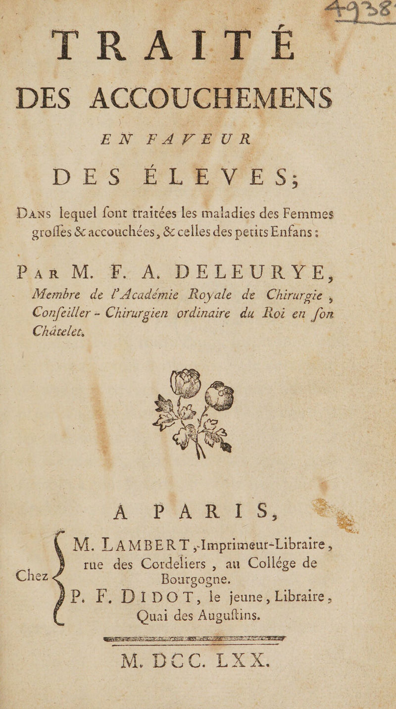 DES ACCOUCHEMENS EN FAVEUR D'E'S EPL VWPE S: Dans lequel font traitées les maladies des Femmes grofles &amp; accouchées, &amp; celles des petits Enfans: ue Mi f: A DELEURYE Membre de l’Académie Royale de Chirurgie, Confeiller - Chirurgien ordinaire du Roi en fon Chatelec, M. LAMBERT ;Imprimeur-Libraire, | rue des Cordeliers , au Collége de Chez Bourgogne. P, F. DIDOT, le jeune, Libraire, ns des Aanns, LCA UT IT SAT AR ARS eu LS AIN NP MEN RAR Cr ay 1: &lt;&lt; A —— RS SE M BCC, LXEX.