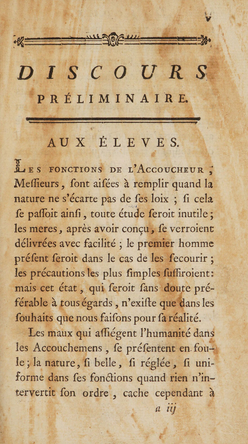 PR A . NURE ER ‘ 146$ k Nu Par ER FS TUE Le. Re ke AL SELITIENTS ma = j ME one MONTRE de DE ER RS avi: \ LEE 1 DISCOUR PRÉLIMINAIRE à Me ieurs , font aifées à remplir quand la nature ne s’écarte pas de fes loix ; fi cela l3 fe verroient ivr ré ées avec facilité ; le ÿ premie: | préfent feroit dans le cas de lès fecourir ; g les précautions les plus fimples fi uf | fou haits que nous faifons pour fe réa té - Les maux qui affiégent l humanité dans les Accouchemens , É préfentent en fou le ; la nature, f belle ; fi réglée, fi uni- forme dans fes fonctions quand rien n’in- tervertit fon ordre, cache cependant à Fa %