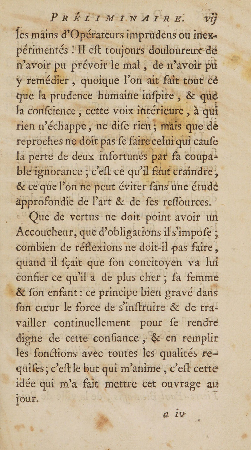 es mâins d'Opérareurs imprudens ou inex- périmentés ! MIT eft toujours douloureux-dé n'avoir pu prévoir le mal, dé n’avoir pu ÿ remédier , quoique lof ait fait tout ce sil le A Hératete ee &amp; qu rien n *échabDE ne dife Fe reproches nedoît pas fe faire cel la perte de deux infortunés y #: coupa- ble’ignorance ; c eft ce qu'il Bluééraindre, &amp; ce que l’on ne peut éviter fans une étudé approfondie de Part &amp; de fes reflources. - Que de vertus ne doit point avoir un Accoucheur, que d'obligations ils’impofe ; combien de réflexions ne doit-il pas faire, quand il fçait que fon concitoyen va lui confier ce qu'il a de plus cher ; fa femme = &amp; fon enfant : ce principe bien gravé dans fon cœur le force de s'inftruire &amp; de tra- vailler continuellement pour fe rendre dighe de cette confiance ; &amp; en remplir les fonctions avec toutes les qualités re- quifes ; c’eft le but qui m’anime , c’eft cette idée qui m'a fait mettre cet ouvrage au jour. e . a 1v #