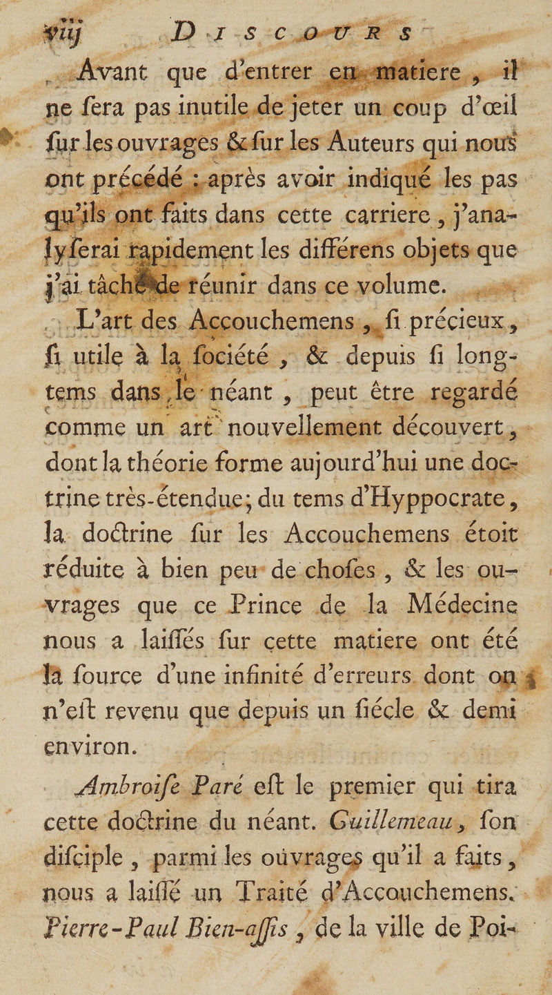 &gt; peut étre à rgardé dont la théorie forme aujourd’hui une is trine très-étendue; du tems d’ Hyppocrate j la: doctrine fur les Accouchemens étoit réduite à bien peu de chofes , &amp; les ou- vrages que ce Prince de la Médecine nous à laiflés fur cette matiere ont. été | M fource d’une infinité d'erreurs. dont on $ n’eit revenu que fepuis un fiécle is demi environ. | Anmbroife... Paré eft + premier qui tira cette doctrine du néant. Guillemeau., 1e, difciple , parmi les ouvrages qu'il a ts nous a laiflé un Traité d’Accouchemens. : * Pierre-Paul Bien-affis , ‘de la ville de FM |