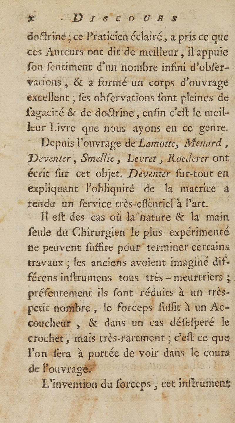 æ Drscours dodriné ; ce Praticien éclairé, a pris ce que ces Alter ont dit de meilleur, il appuie on fentiment d'un nombre infini d’obfer- varions , &amp; a formé un corps d'ouvrage excellent ; fes obfervations font pleines de fagacité &amp; de doctrine, enfin c’eft le meil- leur Livre que nous ayons en ce genre. ” Depuis ouvrage de Lamotte, Menard , Deventer , Snelle Levret, _Roederer ont écrit fur cet objet. Déventer far-tout en | expliquant l’obliquité de la matrice à tendu un fervice très-effentiel à l’art. Îl eft dés cas où la nature &amp; la main feule du Chirurgien le plus expérimenté ne peuvent fffire pour terminer certains travaux ; les ancieñs avoient imaginé dif férens biens tous très — meurtriers 3. préfentement ils font réduits à un très- it nombre, le forceps fufit à un Ac- coucheur , &amp; dans un cas défefperé le crochét , mais très-rarement ; c'eit ce que l’on fera à portée de voir dans le cours. de de l'ouvrage É. L'invention du forceps , cet inftrument $