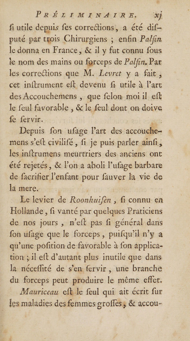 PRÉDEM ANAIME, 4} fi utile depuis fes corrections, a été dif- puté par trois Chirurgiens ; enfin Paljin le donna en France, & 1l y fut connu fous le nom des mains ou farceps de Palfin, Par les corrections que M. Levret y à fait, cet inftrument eft devenu fi utile à l’art des Accouchemens , que felon moi il eft le feul favorable , & le feul dont on doive fe fervir. | ïc Depuis fon ufage l’art des accouche mens s’ett civilifé, fi je puis parler ainfi, les infrumens meurtriers des anciens ont été rejetés, & l’on a aboli l’ufage barbare de facrifier l'enfant pour fauver la vie de la mere. Le levier de Roonhuifen , fi connu en Hollande , fi vanté par quelques Praticiens de nos jours , n’eft pas fi général dans fon ufage que le forceps, puifqu’il n’y a qu’une pofition de favorable à fon applica- tion ; il eft d’autant plus inutile que dans la néceflité de s’en: fervir , une branche du forceps peut produire le même effet. Mauriceau efl le feul qui ait écrit fur les maladies des femmes groffess & accou-