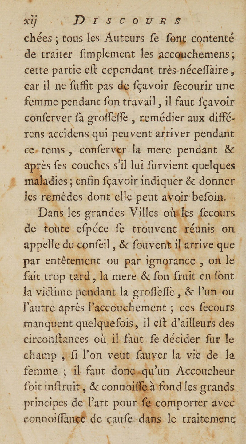 A A DST AS CRERTS | chées ; tous les Auteurs fe font contenté de traiter fimplement les accauchemens; cette partie elt cependant très-néceflaire , car il ne faffit pas de {çavoir fecourir une femme pendant fon travail, il faut fçavoir conferver fa oroffèffe , remédier aux diffé- rens accidens qui peuvent arriver pendant ce-tems, déc Se À la mere pendant &amp; après fes os s’il lui furvient quelques mäladies ; enfin fçavoir indiquer &amp; donner les remèdes dont elle peut avoir befoin. Dans les grandes Villes obtles fecours de toute efpéce fe trouvent réunis on appelle du confeil , &amp; fouvent il arrive que par entêtement ou par ignorance , on le fait trop tard , la mere &amp; fon fruit en font la victime pendant la groffeffe, &amp; l’un ou l'autre après M-isbement ; ces fecours manquent quelquefois, il eft d ailleurs des circonftances où il faut fe décider fur le champ fi l’on veut fauver la vie de Îa femme ; 4} faut doncqu' un Accoucheur foit inftruits, &amp; connoifle: principes de l’art pour: <comporter. avec connoiffangé de çaufe: dans k 1 | * ë N