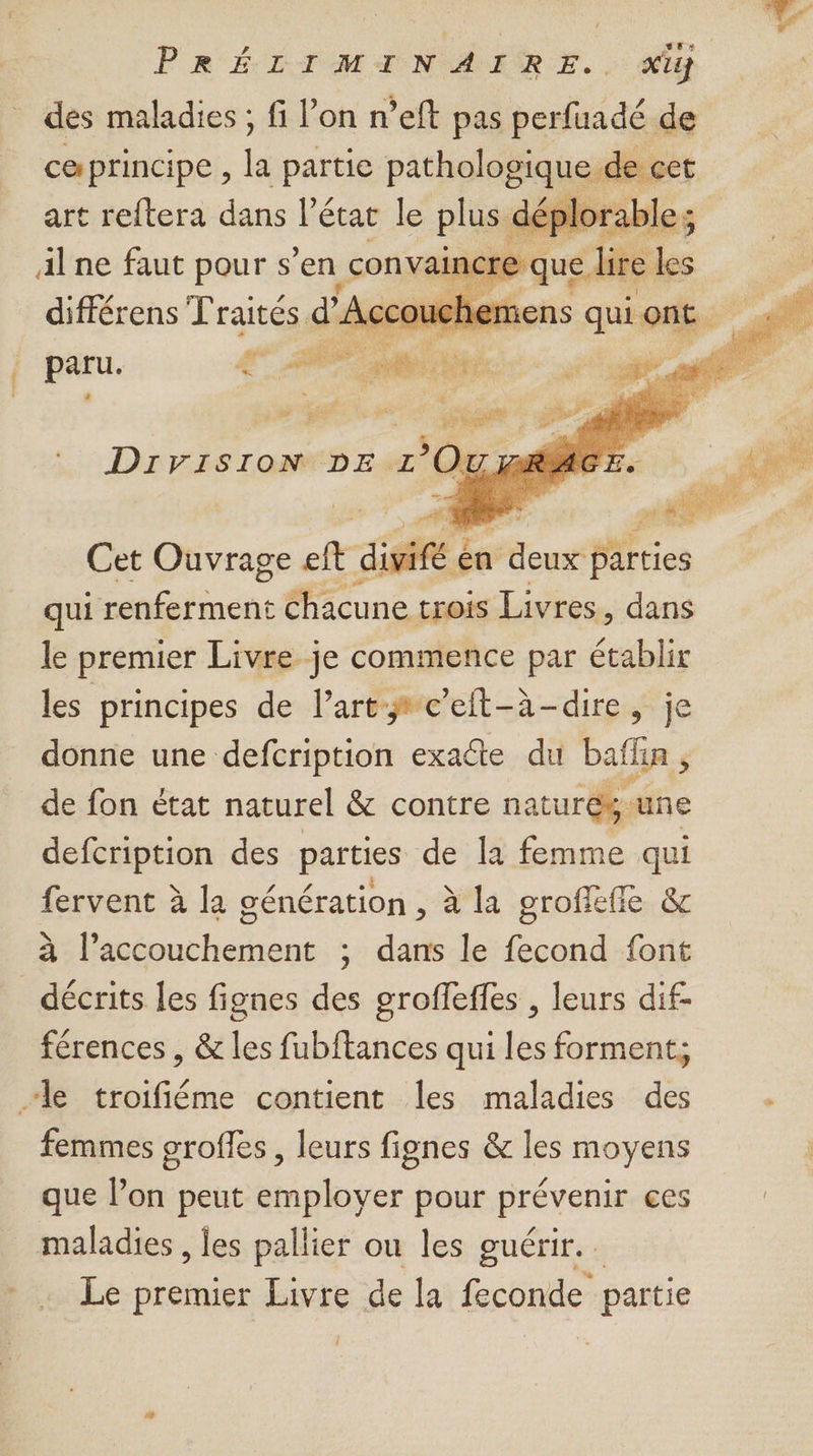 des maladies ; fi l’on neft pas perfuadé de ceprincipe , la partie pathologique de cet art reftera dans l’état le plus d déplorable; Alne faut pour s en convain | rh différens Fraitéss d FA ouch cher à | Cet Ouvrage À dite én denis qui LPO chacune trois Livres, dans le premier Livre je commence par établir les principes de l’art c’eft-à-dire, je donne une defcription exacte du baffin , de fon état naturel &amp; contre nature. une defcription des parties de la femme qui fervent à la génération , à la grofleffe &amp; à l’accouchement ; dans le fecond font _ décrits les fignes des eroffeffes , leurs dif- férences , &amp; les fubftances qui les forment; le troifiéme contient les maladies des femmes grofles , leurs fignes &amp; les moyens que l’on peut employer pour prévenir ces maladies , les pallier ou les guérir. Le premier Livre de la feconde partie Î