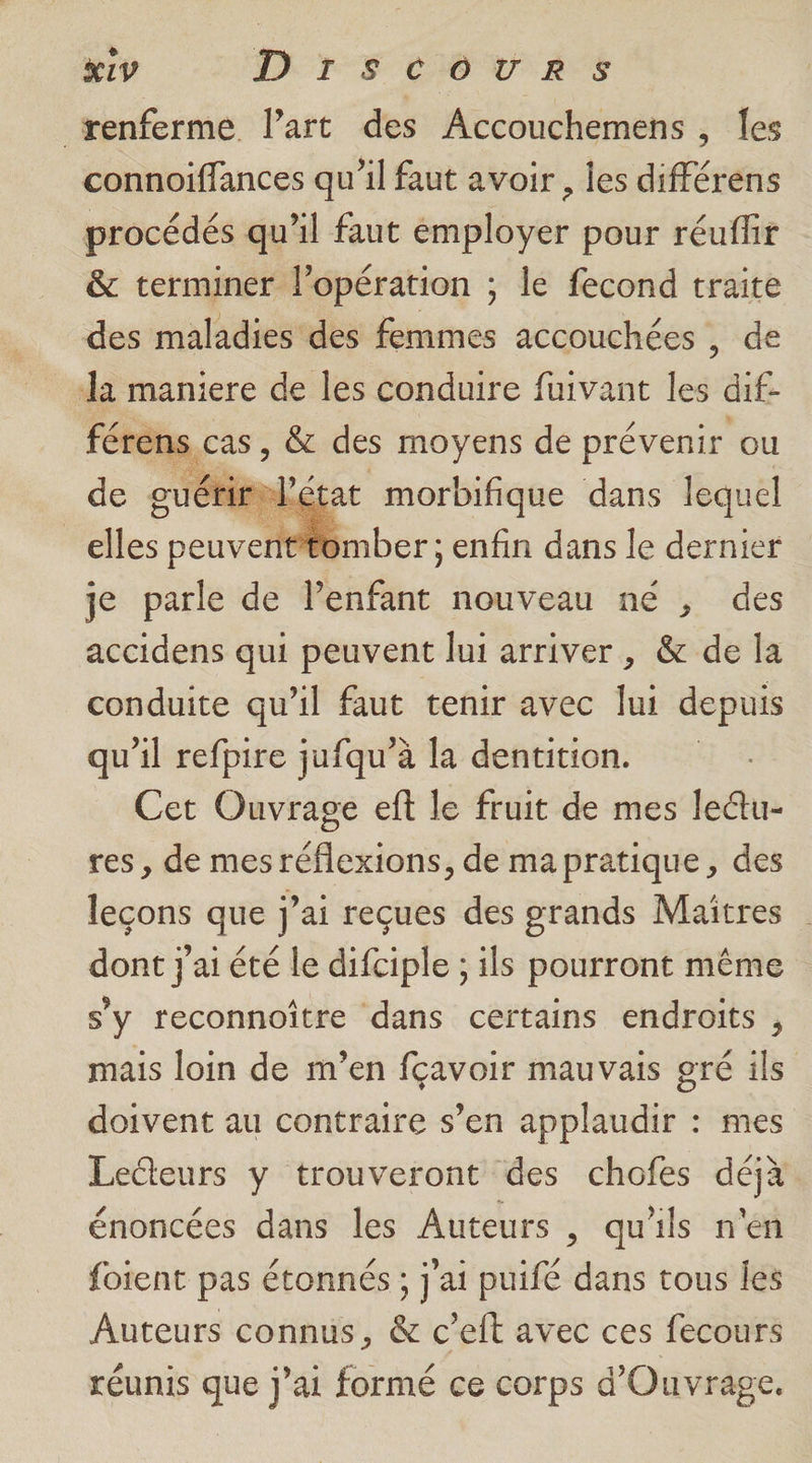 x1v DrscCovrs renferme Part des Accouchemens, Îes connoiffances qu'il faut avoir , les différens procédés qu'il faut employer pour réuffir &amp; terminer l'opération ; le fecond traite des maladies des femmes accouchées , de la maniere de les conduire fuivant les dif: férens cas, &amp; des moyens de prévenir ou de gu at morbifique dans lequel | tomber ; enfin dans le dernier je parle de lenfant nouveau né , des accidens qui peuvent lui arriver, &amp; de la conduite qu'il faut tenir avec lui depuis qu'il refpire jufqu’à la dentition. Cet Ouvrage eft le fruit de mes ledtu- res, de mes réflexions, de mapratique, des lecons que j'ai reçues des grands Maîtres | dont j'ai été le difciple ; ils pourront même s’y reconnoître dans certains endroits , mais loin de m’en fçavoir mauvais gré ils doivent au contraire s’en applaudir : mes LeGteurs y trouveront des chofes déjà énoncées dans les Auteurs , qu'ils n'en foient pas étonnés ; j'ai puifé dans tous les Auteurs connus, &amp; c’eft avec ces fecours réunis que j'ai formé ce corps d'Ouvrage.
