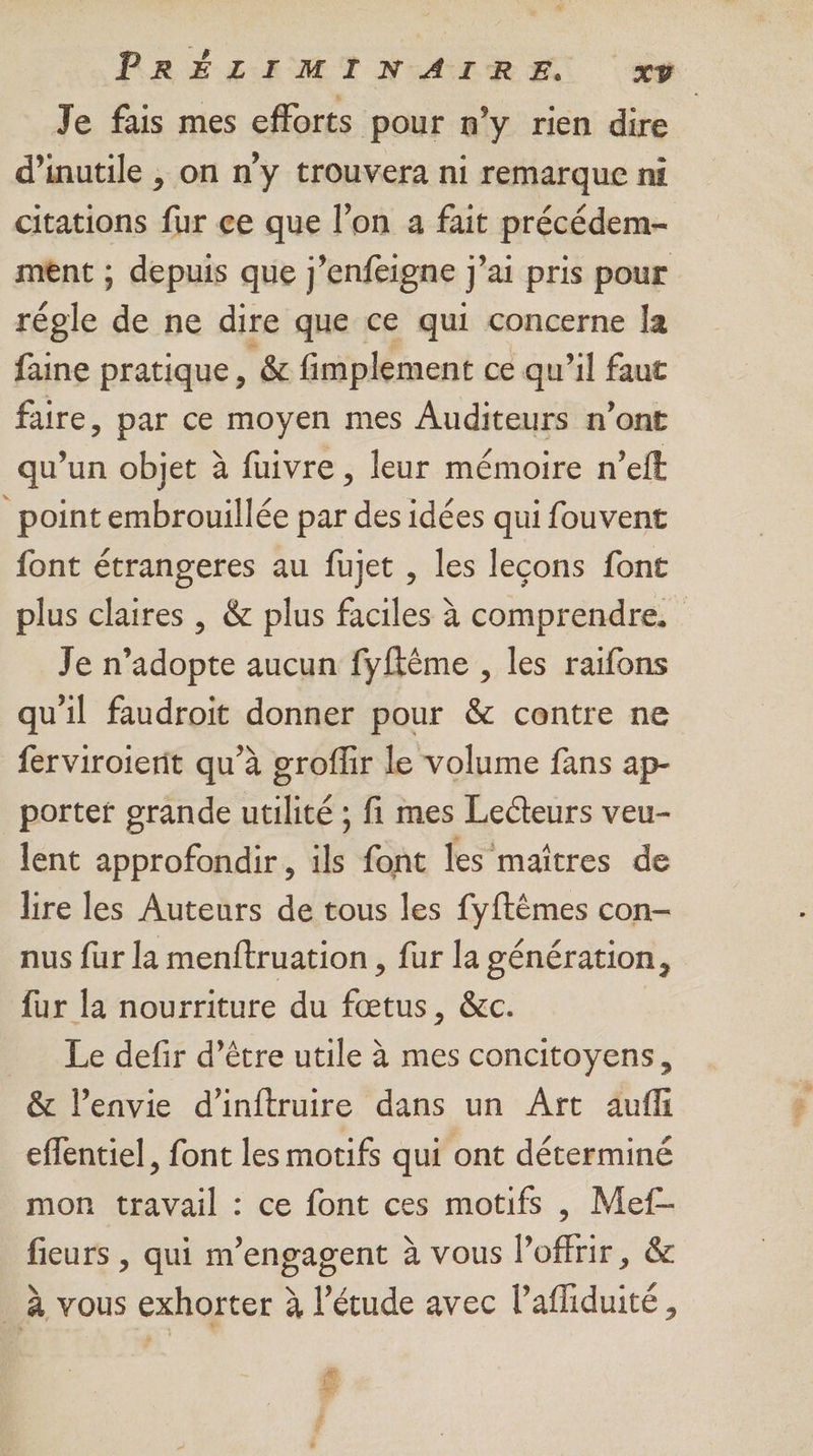Je fais mes efforts pour n’y rien dire d’inutile , on n’y trouvera ni remarque ni citations fur ce que l’on a fait précédem- ment ; depuis que j’enfeigne j'ai pris pour régle &e ne dire que ce qui concerne la faine pratique, & fimplement ce qu'il faut faire, par ce moyen mes Auditeurs n’ont qu’un objet à fuivre , leur mémoire n’eft _ point embrouillée par des idées qui fouvent font étrangeres au fujet , les leçons font plus claires , & plus faciles à comprendre. Je n’adopte aucun fyfkême , les raifons qu'il faudroit donner pour & centre ne ferviroierit qu’à groflir le volume fans ap- porter grande utilité ; fi mes Lecteurs veu- lent approfondir, ils font les maîtres de lire les Auteurs de tous les fyftêmes con- nus fur la menftruation , fur la génération, fur la nourriture du fœtus, &c. Le defir d’être utile à mes concitoyens, & l'envie d’inftruire dans un Art auff effentiel, font les motifs qui ont déterminé mon travail : ce font ces motifs , Mef- fieurs , qui m’engagent à vous Poffrir, & à vous exhorter à l'étude avec lafliduité, _—