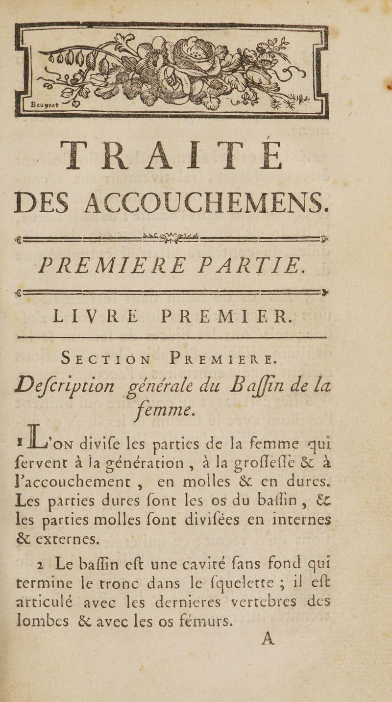 PREMIERE PARTIE. ÈS, en man ann LEVSRTEc 0 PRE MES Fe 2 SECTION PREMIERE. Defcriprion générale du B affin de la eImnle. Los divife les parties de la femme qui fervent à la génération , à la groffefle &amp; à l’accouchement , en molles &amp; en dures. Les parties dures font les os du baflin, ëc les parties molles font divifées en internes &amp; externes, 2 Le baflin eft une cavité fans fond qui termine le tronc dans le fquelerte ; il eft articulé avec les dernieres vertebres des Jombes &amp; avec les os fémurs. À