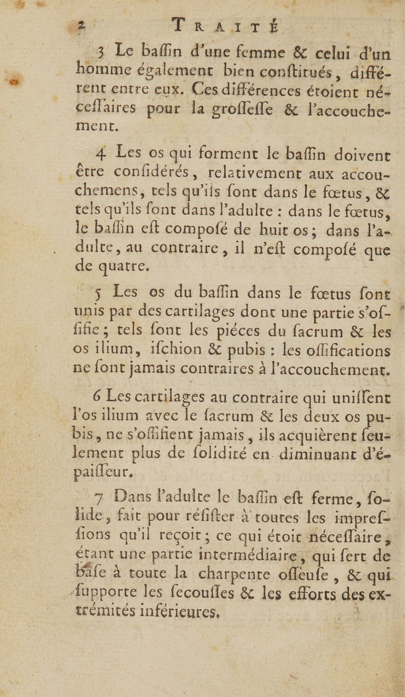 3 Le baflin d’une femme &amp; celui d'un homme également bien conftitués, diffé- | rent entre eux. Ces différences éroient né- ceflaires pour la groffefle &amp; l’accouche- ment. | 4 Les os qui forment le bafin doivent être confidérés, relativement aux accou- chemens, tels qu’ils font dans le fœtus, &amp; tels qu'ils font dans l’adulte : dans le fœtus, le bafin eft compofé de huit os; dans l'a dulte, au contraire, il n’eft compolé que de quatre. 5 Les os du baffin dans le fœtus font unis par des cartilages donc une partie s’of- | fifie ; tels font les pièces du facrum &amp; les os ilum, 1fchion &amp; pabis : les oflifications ne font jamais contraires à l’accouchement. 6 Les cartilages au contraire qui uniflent bis, ne s’ofifient jamais, ils acquièrent feu lement plus de folidiré en diminuant d’é- palleur, 7 Dans laduite le bain eft ferme, fo lide, fait pour réfifter À toutes les impref- lions qu'il reçoit ; ce qui étoic néceflaire; étant une partie intermédiaire, qui fert de Éife à toute la charpente offeufe , &amp; qui. trémités inférieures,