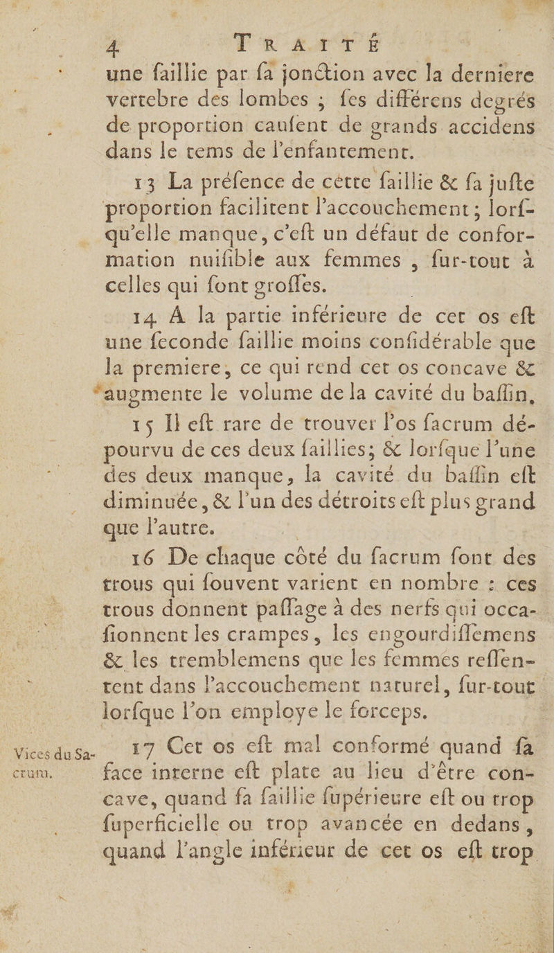 TK AMTÉ a une faillie par fa jon@tion avec la derniere vertebre des lombes ; fes différens degrés de proportion caufent de grands accidens dans le tems de l’'enfantemenr. 13 La préfence de cétte faillie &amp; fa jufte proportion facilitent Paccouchement; lorf- qu'elle manque, c’eft un défaut de confor- mation nuifible aux femmes , fur-tout à celles qui font groffes. 3 14 À la partie inférieure de cer os eft une feconde faillie moins confidérable que la premiere, ce qui rend cet os concave &amp; ‘augmente le volume de la cavité du baffin, 15 Il eft rare de trouver l'os facrum dé- pourvu de ces deux faillies; &amp; lorfque l’une des deux manque, la cavité du baflin elt diminuée, &amp; l’un des déctroits eft plus grand mur lautie. .!. 16 De chaque côté du facrum font des trous qui fouvent varient en nombre : ces trous donnent paflage à des nerfs qui occa-. fionnent les crampes, les engourdifflemens &amp; les tremblemens que les femmes reflen- tent dans l'accouchement naturel, fur-tout lorfque l’on employe le forceps. Vicesdusa. 17 Cet os cft mal conformé quand fa cum. face interne eft plate au lieu d’être con- cave, quand fa faillie fupérieure eft ou trop fuperficielle ou trop avancée en dedans, quand l'angle inférieur de cet os eft trop F3 %.