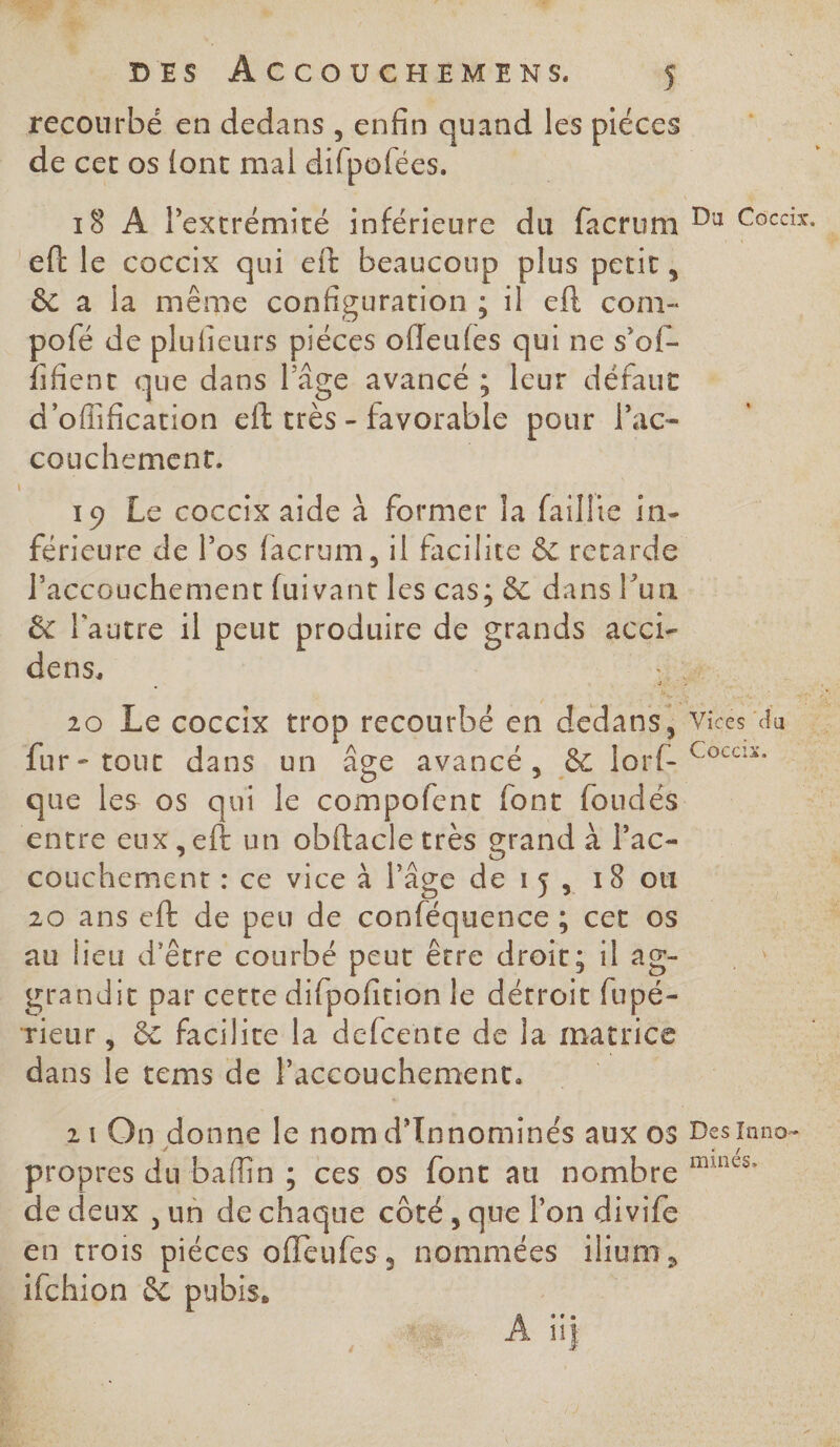 à à hd DES ACCOUCHEMENS. $ recourbé en dedans , enfin quand les piéces de cet os {ont mal difpofées. Ç &amp; a la même configuration ; il eft com- pofé de plufieurs piéces offeufes qui ne s’of- fifient que dans l’âge avancé ; leur défaut d'oflification eft très - favorable pour Pac- 19 Le coccix aide à former la faillie in- férieure de l’os facrum , il facilite &amp; retarde Paccouchement fuivant les cas; &amp; dans lun &amp; l'autre 1l peut produire de grands acci- dens. Ki fur- tour dans un Âge avancé, &amp; lorf 9% que les os qui le compofent font foudés entre eux ,eft un obftacle très grand à Pac- couchement : ce vice à l’âge de 15, 18 ou 20 ans eft de peu de conféquence ; cet os au lieu d’être courbé peut être droit; il ag- grandit par cette difpofition le détroit fupé- rieur , &amp; facilite la defcente de la matrice dans le tems de laccouchement. propres du baflin ; ces os font au nombre * de deux ,un de chaque côté, que lon divife en trois piéces offeufes, nommées 1ilium, ifchion &amp; pubis, Hi por À ïij