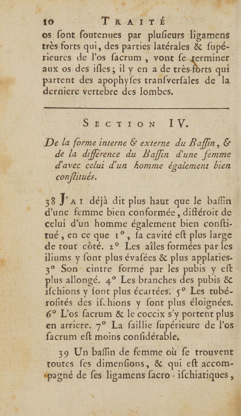 os font foutenues par plufeurs ligamens très forts qui, des parties latérales &amp; fupé- rieurcs de los facrum , vont fe germiner aux os des ifles ; il y en a de re, 4 qui partent des apophyfes tranfverfales de la derniere vertebre des lombes. SEcTIon E'V: De la forme interne &amp; externe du Baffin, &amp; de la différence du Paffin d'une femme d'avec celui d'un homme également bien confutués. 38 Jar déjà dit plus haut que le bafin d’une femme bien conformée, différoit de celui d’un homme également bien confti- tué, en ce que 1°, fa cavité eft plus large de tout côté. 2° Les aîles formées par les iliums y font plus évafées &amp; plus applaties- 3° Son cintre formé par les pubis y eft plus allongé. 4° Les branches des pubis &amp; ifchions y font plus écartées. $° Les tubé- rofités des ifchions y font plus éloignées. 6° L'os facrum &amp; le coccix s'y portent plus en arriere. 7° La faillie fupérieure de los facrum eft moins confidérable, 39 Un baflin de femme où fe trouvent toutes fes dimenfions, &amp; qui eft accom- *pagné de fes ligamens facro : ifchiatiques,