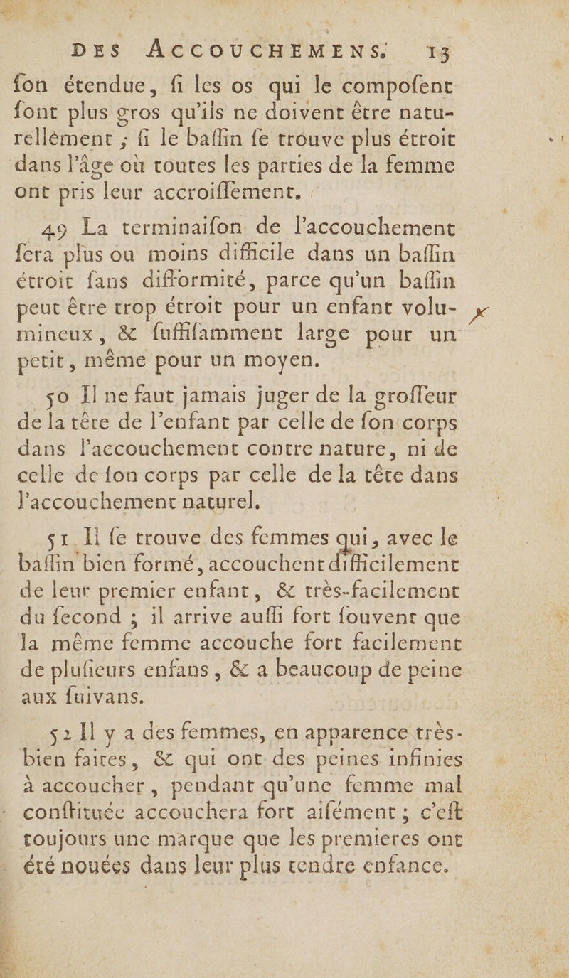 fon étendue, fi les os qui le compofent font plus gros qu'iis ne doivent être natu- rellèment ; fi le baflin fe trouve plus étroit dans l’âge où routes les parties de la femme ont pris leur accroiflement, : 49 La terminaifon de l'accouchement fera plus ou moins difficile dans un baflin étroit fans difformité, parce qu'un baflin peur être trop étroit pour un enfant volu- mincux, &amp; fufhifamment large pour un petit, mème pour un moyen. so Il ne faut jamais juger de la groffeur de la tête de l’enfant par celle de fon corps dans lPaccouchement contre nature, ni de celle de fon corps par celle de la tête dans l'accouchement naturel, s1_ Ii fe trouve des femmes qui, avec le baflin bien formé, accouchentdificilement de leur premier enfant, &amp; très-facilement du fecond ; il arrive aufli fort fouvent que la même femme accouche fort facilement de plufeurs enfans , &amp; a beaucoup de peine aux fuivans. s2 1 y a des femmes, en apparence très. bien faites, &amp; qui ont des peines infinies à accoucher, pendant qu'une femme mal conftituée accouchera fort aifément ; c’eft toujours une marque que les premieres ont été nouées dans leur plus tendre enfance.