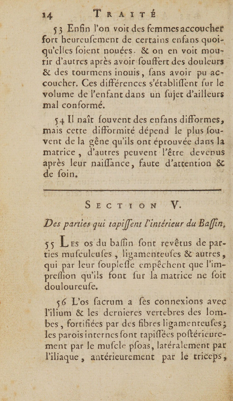 qu ’clles foient nouées. &amp; on en voit mou- coucher, Ces de cce s'établiffent fur le volume de l’enfant dans un fujec d’ailleurs mal conforme. 54 Il naît fouvent des enfans difformes, mais cette difformité dépend le plus fou- matrice, d’autres peuvent l'être devenus après FRE naiflance, faute d’attention &amp; de foin. Des parties qui tapiffent l'intérieur du Baffin, ties mufculeufes , liyamenteufes &amp; autres, qui par leur fouplefle empêchent que l’im- preflion qu'ils font fur la matrice ne foit douloureufe. _ 456 L'os facrum a fés connexions avec l'ilium &amp; les dernieres vertebres des lom- bes, forrifiées par des fibres ligamenteufes; les parois internes font tapiffées poftérieure- l'iliaque , antérieurement pat le Ericeps 3 TES VUS D 'OMOT ARE