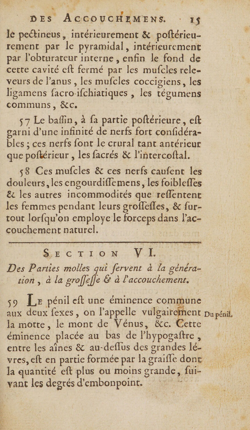 Fo: | e 2 | DES ACCOUCHEMENS. - 1$ le peétineus, intérieurement &amp; poftérieu- rement par le pyramidal, intérieurement par l’obturateur interne , enfin le fond de cette cavité eft fermé par les mufcles rele- veurs de l’anus , les mufcles coccisiens, les ligamens facro-ifchiatiques , les tégumens communs, NC. | s7 Le baflin, à fa partie poftérieure, eft garni d’une infinité de nerfs fort confidéra- bles ; ces nerfs font le crural tant antérieur que poftérieur , les facrés &amp; l’intercoftal. 58 Ces mufcles &amp; ces nerfs caufent les douleurs, les engourdiflemens, les foiblefles &amp;t les autres incommodités que reflentent tout lorfqu'on employe le forceps dans lac- gs 205 SC OS” GE C LL ON. VUR. Des Parties molles qui fervent à la généra- sion , à la groffefle &amp; à l'accouchement. 59 Le pénil eft une éminence commune la motte, le mont de Vénus, &amp;c. Cerre éminence placée au bas de lhypogaître , entre les aînes &amp; au-deflus des grandes lé- vres, eft en partie formée par la graifle dont la quantité eft plus ou moins grande, fui- vant les degrés d’embonpoint. s