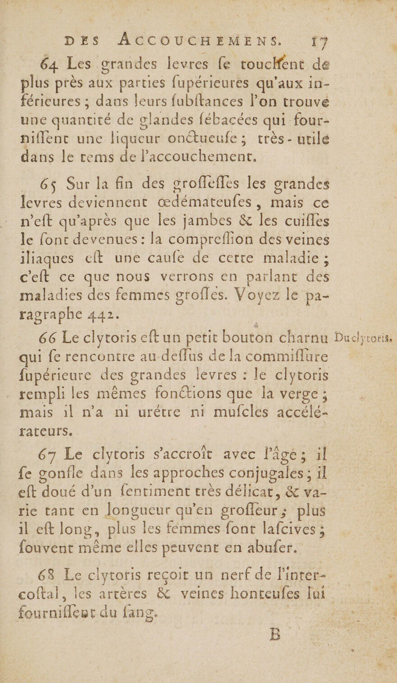 64 Les grandes levres fe roucHfent de plus près aux parties fupérieures qu'aux in- férieures ; dans leurs fubftances l’on trouve une quantité de glandes fébacées qui four- niflenc une liqueur onctueufe; très- urilé dans le rems de l’ un aveu 6j Sur la fin des oroffeffes les grandes levres deviennent édématentes , mais ce n'eft qu'après que les jambes &amp; es cuifles le font devenues: la compreflion des veines iliaques cft uné caufé de cetre maladie ; c'eft ce que nous verrons en parlant dé maladies des femmes grofles. Voyez le pa- ragraphe 442. 66 Le clytoriseftun PEtIE bouton charnu qui fe rencontre au-deflus de la commiflure fupérieure des grandes levres : le ciytoris rempli les mêmes fonctions que la verge; Duc; rotits fatecurs. 67 Le clytoris s’accroït avec l’âge; il fe gonfle dans les approches conjugales : il eft doué d’un fentiment très délicat, &amp; va- rie tant en Jongueur qu’en groffeur plus il eft long, plus les fémmes font lafcives ; fouvent même elles peuvent en abufer. 63 Le clytoris reçoit un nerf de l'inrer- fournifleur du fang. B