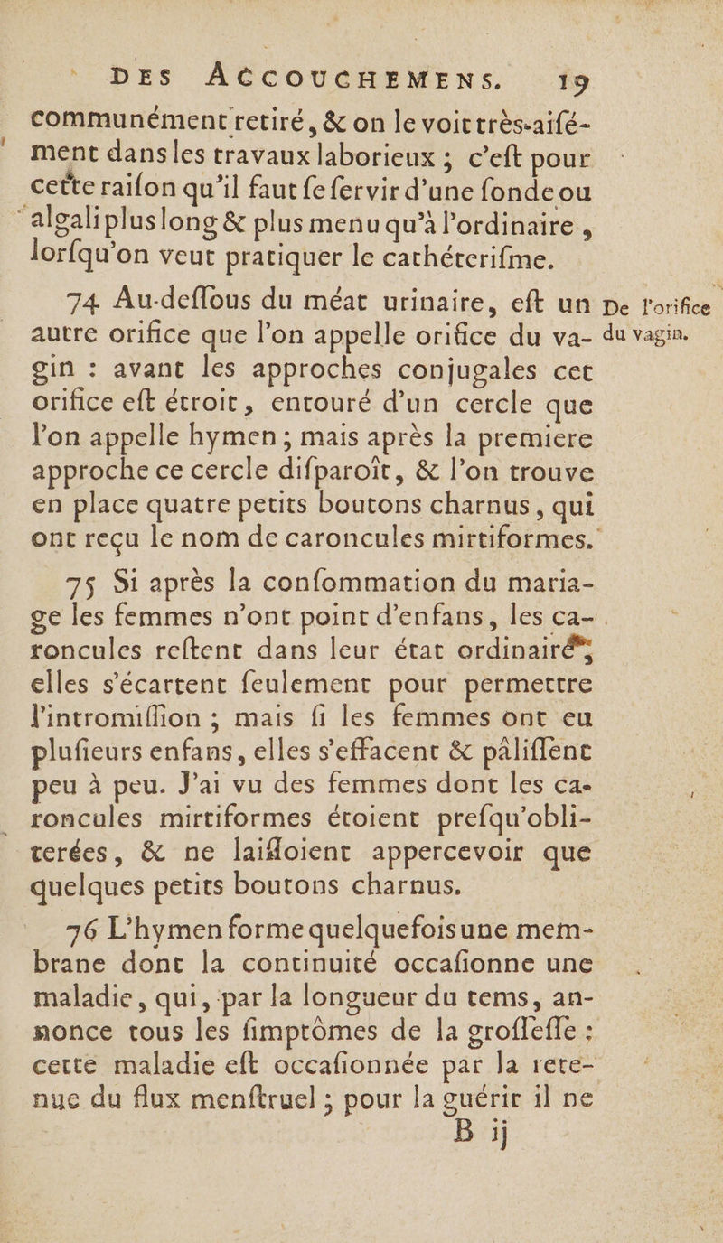 communément retiré, &amp; on le voictrès-aifé- ment dansles travaux laborieux ; c’eft pour cette raifon qu’il faut fe fervir d’une fonde ou algalipluslong &amp; plus menu qu’à l'ordinaire , lorfqu’on veut pratiquer le cathéterifme. 74 Au-deflous du méat urinaire, eft un autre orifice que l’on appelle orifice du va- gin : avant les approches conjugales cet orifice eft étroit, entouré d’un cercle que lon appelle hymen ; mais après la premiere approche ce cercle difparoït, &amp; l’on trouve en place quatre petits boutons charnus, qui 75 Si après la confommation du maria- roncules reftent dans leur état ordinairé* elles s’écartent feulement pour permettre l'intromiffion ; mais fi les femmes ont eu plufieurs enfans, elles s’effacent &amp; pâliffenc peu à peu. Jai vu des femmes dont les ca- roncules mirtiformes étoient prefqu’obli- terées, &amp; ne laifoient appercevoir que quelques petits boutons charnus. 76 L'hymen forme quelquefoisune mem- brane dont la continuité occafionne une maladie, qui, ‘par la longueur du tems, an- nonce tous les fimptômes de la groflefle : nue du flux menftruel ; pour la guérir il ne B :ij De l'orifice du vagin.