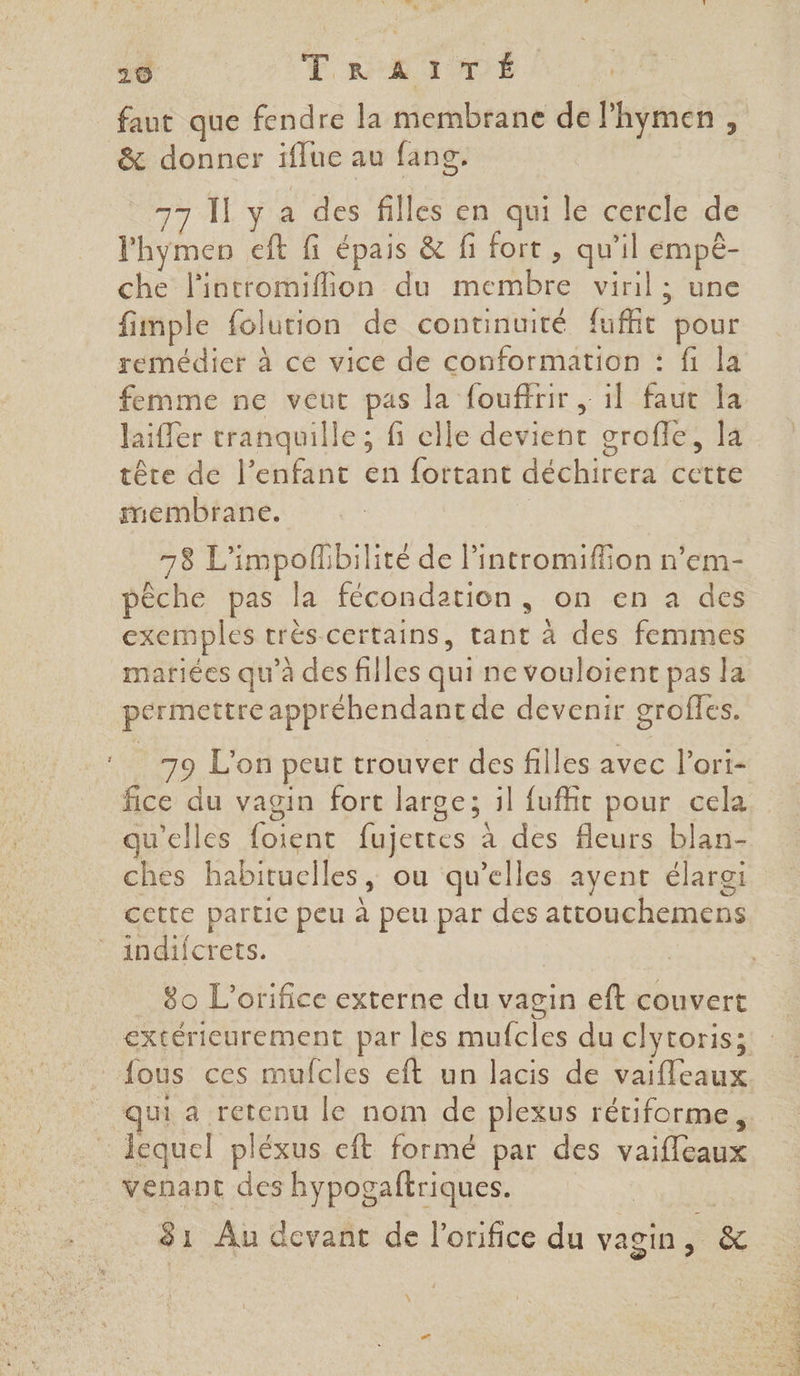 AE TR TUDE | &amp; donner iflue au fans. 77 Il y a des filles en qui le cercle de l'hymen eft fi épais &amp; fi fort , qu'il empè- che lintromiflion du membre viril ; une fimple folution de continuité fuffit pour remédier à ce vice de conformation : fi la femme ne veut pas la fouffrir , il faut la laifer tranquille ; fi elle devient grofle, la tête de l’enfant en fortant déchirera cette membrane. 4 | 78 L'impoflibilité de lintromiffion n’em- pèche pas la fécondation, on en a des exemples très certains, tant à des femmes mariées qu’à des filles qui ne vouloient pas la permettre appréhendantde devenir groffes. 79 L'on peut trouver des filles avec l’ori- fice du vagin fort large; il fufhit pour cela qu'elles foient fujettes à des fleurs blan- ches habituelles, ou qu’elles ayent élargi cette partic peu à peu par des attouchemens indifcrets. 80 L'orifice externe du vagin eft couvert fous ces mufcles eft un lacis de vaifleaux lequel pléxus eft formé par des vaifleaux venant des hypogaftriques. 81 Au devant de l’orifice du vagin, &amp; \