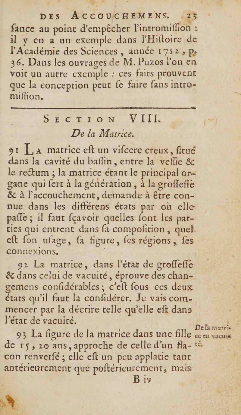 fance au point d'empêcher Pintromiflion : il y en a un exemple dans lHiftoire de l'Académie des Sciences , année 1712, pe 36. Dans les ouvrages de M. Puzos lon en voit un autre exemple : ces faits prouvent que la conception peut fe faire fans intro- miflion. | SIC LION MILLE, | 4 De la Matrice, | 91 La matrice eft un vifcere creux, fitué dans la cavité du baflin, entre la vellie & le rectum ; la matrice étant le principal or gane qui fert à la cénération , à la groflefle & à l'accouchement, demande à être con- nue dans les différens états par où elle pafle ; il faut fçavoir quelles font les par- ties qui entrent dans fa compofition , quel cft fon ufage, fa figure, fes régions , {es connexions, 92 La matrice, dans l’état de croffefle. & dans celui de vacuité, éprouve des chan- gemens confidérables ; c’eft fous ces deux états qu’il faut la confidérer. Je vais com- mencer par la décrire telle qu’elle eft dans l’état de vacuité. NS , à | Defà matris 93 La figure de Ja matrice dans une fille ce en vacuis de 15, 20 ans, approche de celle d’un fla- con renverfé ; elle eft un peu applatie tant antérieurement que poftérieurement, mais B iv