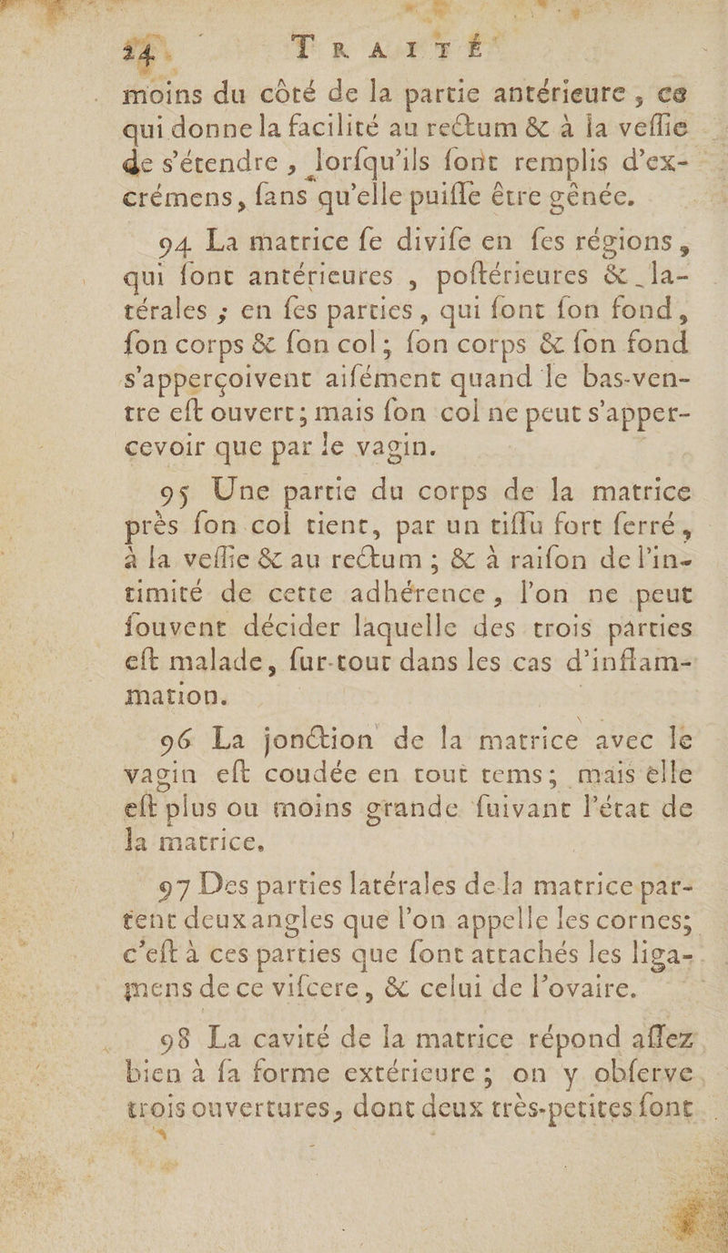 4 ae 7 moins du côté de la partie antérieure , ce qui donne la facilité au re@um &amp; à ia ane 1 de s'étendre, Jorfqu’ ils font remplis d’ex- : crémens, fans qu’elle puifle être génée. 94 La matrice fe divife en fes régions, qui font antérieures , poftérieures &amp; _la- térales ; en Les parties , qui font fon fond , fon corps &amp; fon col; fon corps &amp; fon. fond s'apperçoivent aifélhcnr quand le bas-ven- tre eft ouvert; mais fon col ne peut s’ apper- cevoir que par le vagin. 95 Une partie du corps de la matrice rès fon col tient, par un tiflu fort ferré, à la vellie &amp; au ne &amp; à raifon de l'in- timité de cette ter lon ne peut fouvent décider laquelle des trois parties eft malade, fur-tour dans les cas d’inflam- mation. | 96 La jonction de la matrice avec le vagin eft coudée en tout tems; mais elle elt plus ou moins grande fuivant l'état de Ja matrice, 97 Des Lee latérales dela matrice par- tent deux angles que l’on appelle les cornes; c'eft à ces parties que font attachés les ligaz . mens de ce vifcere, &amp; celui de lovaire. 98 La cavité de la matrice répond allez bien à fa forme extérieure; on y obferve, trois ouvertures, dont deux très-petites {ont … à | |