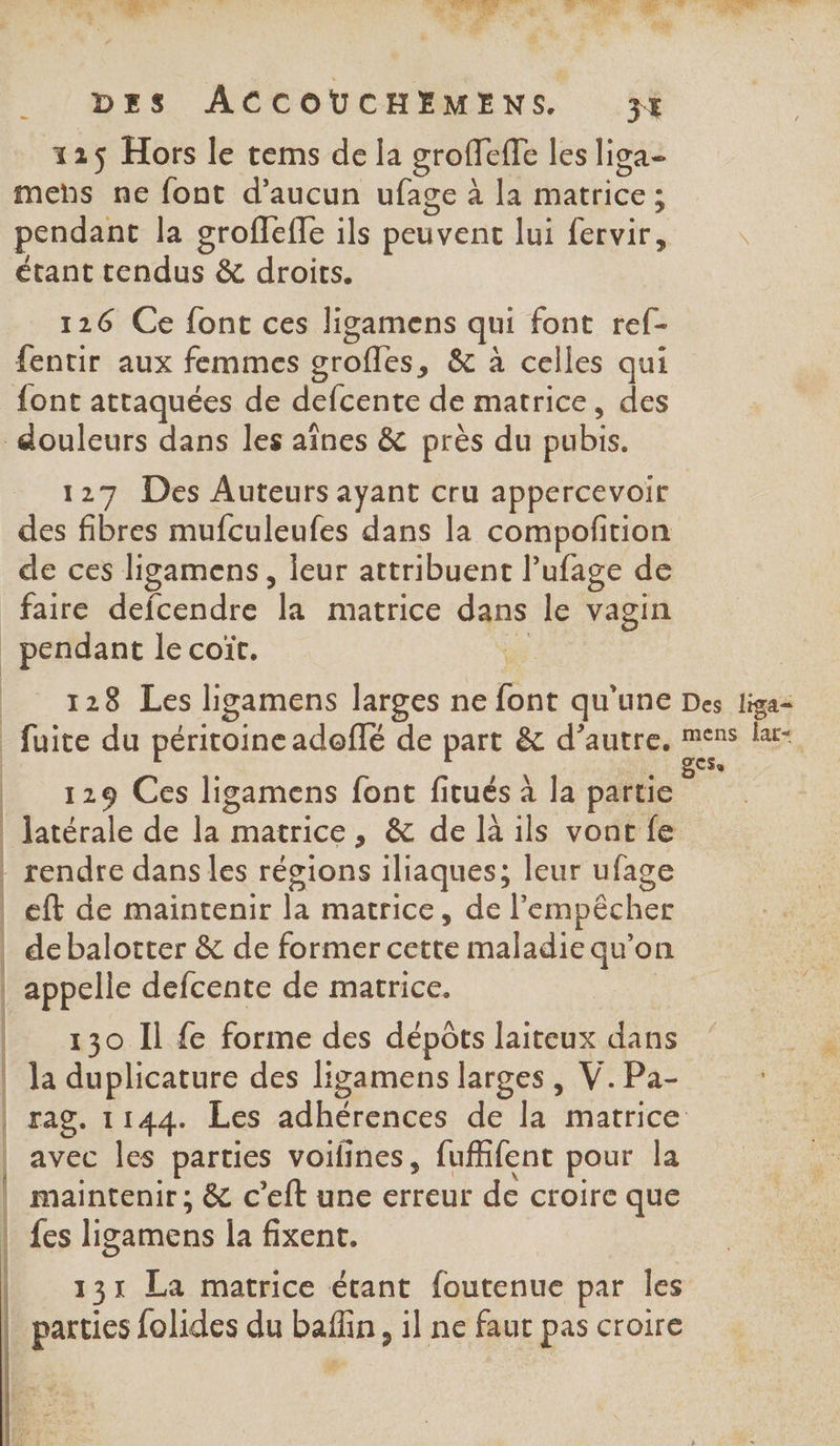 CS 125 Hors le tems de la groffeffe les liga- mens ne font d'aucun ufage à la matrice ; pendant la grofleffe ils peuvent lui fervir, étant tendus &amp; droits. 126 Ce font ces ligamens qui font ref- fentir aux femmes grofles, &amp; à celles qui 127 Des Auteurs ayant cru appercevoir des fibres mufculeufes dans la compoñtion de ces ligamens, leur attribuent l'ufage de faire defcendre la matrice dans le vagin pendant le coit. us 129 Ces ligamens font fitués à la partie latérale de la matrice, &amp; de là ils vont fe eft de maintenir la matrice, de l'empêcher debalotter &amp; de former cette maladie qu’on appelle defcente de matrice. 130 Il fe forme des dépôts laiteux dans la duplicature des ligamens larges , V.Pa- {es ligamens la fixent. parties folides du baflin, 1l ne faut pas croire 4