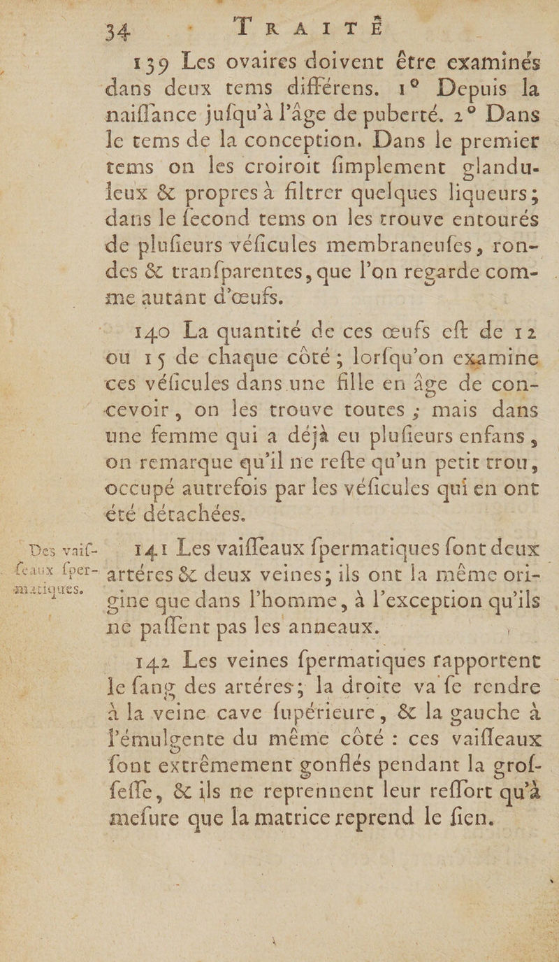 139 Les ovaires doivent être examinés naïflance jufqu’à l'âge de puberté. 2° Dans lécems de la conception. Dans le premier tems on les croiroit fimplement clandu- eux & propres à filtrer quelques liqueurs ; dans le fecond tems on les trouve entourés de pluficeurs véficules membraneufes, ron- des & tranfparentes, que l’on regarde com- me autant d'œufs. 140 La quantité de ces œufs eft de 12 où 15 de chaque côté ; ; lorfqu'on cxamine ces véficules dans une fille en âge de con- Lt . Des vai(- . feaux fper- mariques, une cine qui a déjà eu pluficurs enfans, où remarque qu il ne refte qu'un petit trou, occupé autrefois par les véficules qui e en ont T4i Les vaifleaux fpermatiques font deux artères & deux veines; ils ont la même ori- gine que dans l’homme, à l° exception qu'ils ne paflent pas les Puce | | _ 142 Les veines fpermatiques rapportent le fang des artéres; la droite va fe rendre à la veine cave fupétieure, & la gauche à Pénal gente du même LètE : ces da ones font extrêmement gonflés pendant la grof- | fefle, &ils ne reprennent leur reflort qu’à mefure que la matrice reprend le fien.