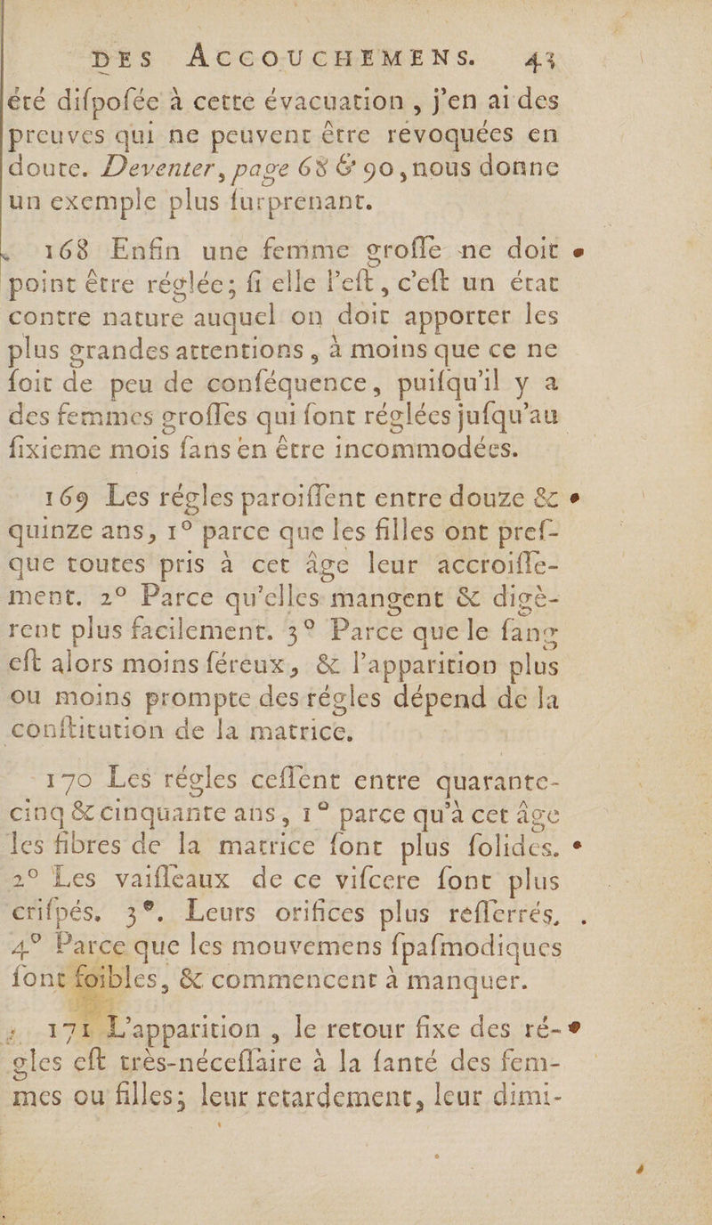 été difpofée ? à cetté évacuation, j'en aides preuves qui ne peuvent être revoquées en doute. Deventer, page 68 6 90 nous donne un exemple plus furprenant. 168 Enfin une femme grofle ne doit « point être réglée; fi elle Pelé. c'eft un état contre nature e auquel on doi apporter les plus grandes attentions, À moins que ce ne {ait de peu de conféquence puifqu'il y a des femmes groffes qui font réglées jufqu'au fixieme mois Sr en être incommodées. 169 Les rQles paroiflent entre douze &amp;c + quinze ans, 1° parce que les filles ont pref- que toutes pris à cet âge leur accroifle- ment. 2° Parce qu’e ces mangent &amp; digè- rent plus facilement. 3° Parce que le fans eft alors moins féreux, &amp; l'apparition plus où moins prompte des régles dépend de Ja conftrution de la mititiées 170 Les régles ceflent entre quarante- cinq &amp;c cinquante aus , Ce sPee qu'a cet age Le fibres de la matrice {ont plus RTS e ° Les vaifleaux de ce vifcere font plus Ds: . Leurs orifices plus réfferrés, Fu Parc que les mouvemens fpafmodiques f ibles, &amp; commencent à manquer. ae. 10 L apparition , le retour fixe des ré-® gles D nécclicc : à la fanté des fem- mes ou filles; leur retardement, leur dimi-