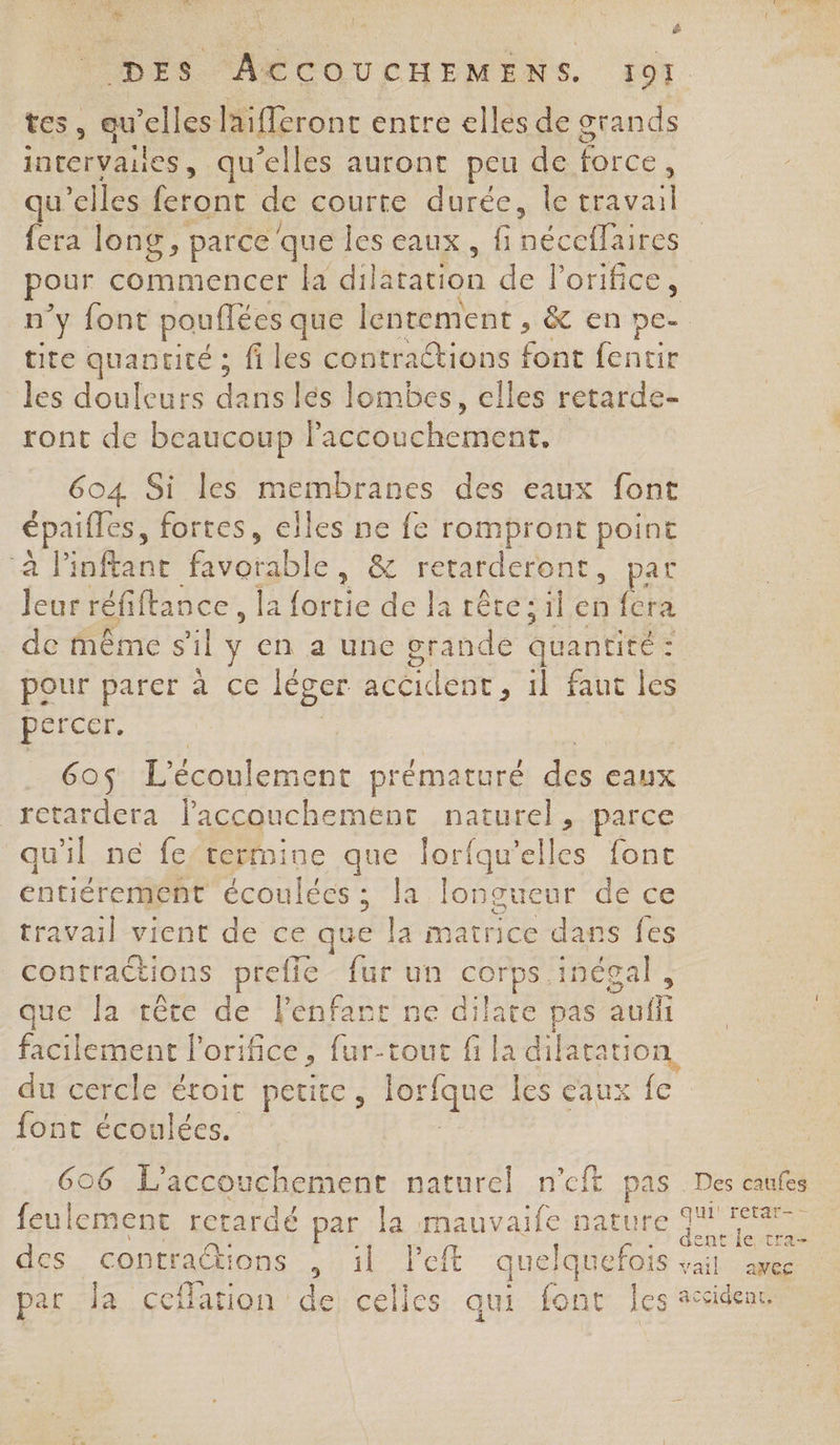 Ta ë &lt; y É + i $ DES ACCOUCHEMENS. 19] tes, qu’elles laifleront entre elles de grands intervaues, qu'elles auront peu de force, qu’elles feront de courte durée, le travail fera long, parceque les eaux, fi ne Ve pour commencer la dil nation de Porifice, n’y font pouflées que lentement , &amp; en pe- tite quantité ; fi les contractions fée fentir les douleurs dans lés lombes, elles retarde- ront de beaucoup laccouchement. 604 Si les membranes des eaux font épaifles, fortes, elles ne fe rompront point à linftant favorable, &amp; retarderont , pat AS réfiftance, la (ile de la rétésil,en fera de même sil y en a une grande quantité : : pour parer à ce léger RÉCIÈUE, il faut les percer. 6o$ L'écoulement prématuré des eaux retardera laccouchement naturel, parce qu'il ne fe’termine que lorfqu’e pe {ont éntiéremeént écoulées ; la lon gueur de ce travail vient de ce que la matrice dans fes contractions prefie fur un corps inégal, que la ‘êce de lenfanr ne dilate pas auf facilement l’orifice, fur-tout fi la dilatation, du cercle étoit petite, _n les caux fe font écoulées. 606 L'accouchement naturel n’eft pas . Des caufes feulement retardé par la mauvaife ME dr des contrations , ül left quelquefois val awee par la ceflarion de celles qui font Îes accident.