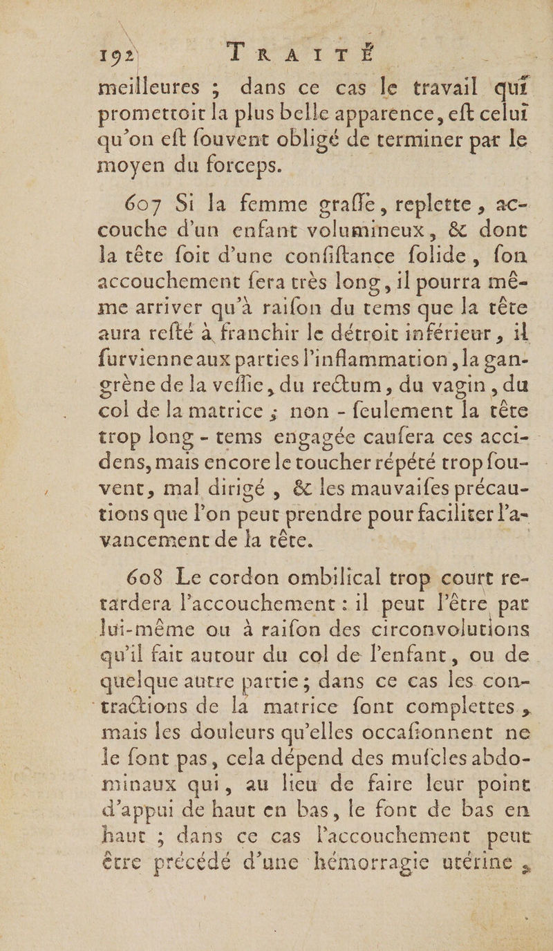 meilleures ; dans ce cas fe travail qu. promettoit la plus belle apparence, eft celui qu'on eft fouvent obligé de terminer par le moyen du forceps. 607 Si la femme grafle, replette , ac- couche d’un enfant volumineux, &amp; dont la tête foit d’une confiftance RE , fon accouchement {era très long, il pourra mê- me arriver qu à raifon du tems que la crête aura refté à franchir le détroit inférieur , il furvienneaux parties l'inflammation , la gan- grène de la veflie, du rectum, du vagin, du col de la matrice ; non - A la tête trop long - tems engagée caufera ces acci- dens, mais encore le toucher répété trop fou- vent, mal dirigé , &amp;c les mauvaifes précau- tions que l’on peut prendre pour faciliter la- vancement de la têce. 608 Le cordon ombilical trop court re- tardera lPaccouchement : il peut l'être par lui-même ou à raifon des circonvolutions qu’il fait autour du col de l'enfant, ou de quelque autre partie ; dans ce cas Fe con- ‘traétions de la matrice font complettes mais les douleurs qu’elles occafionnent ne le font pas, cela dépend des mufcles abdo- inaux qui, au lieu de faire leur point d'appui de ASE en bas, le font de bas en haut ; dans ce cas laccobt het peut être précédé d’une hémorragie utérine ,