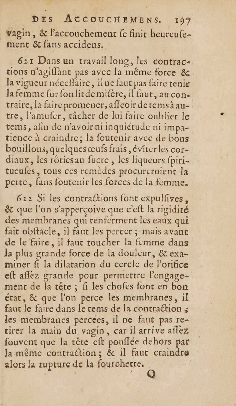 vagin, &amp; l'accouchement fe finit heureufe- ment &amp; fans accidens. 621 Dans un travail long, les contrac- tions n’agiflant pas avec la même force &amp; la vigueur néceflaire, ilne faut pas faire tenir la femme fur fonlitde mifère, il faut, au con. traire, la faire promener, afleoir detemsàau- tre, l’amufer, tâcher de lui faire oublier le tems, afin de n’avoirni inquiétude ni impa- tience à craindre; la foutenir avec de bons bouillons, quelques œufs frais éviter les cor- diaux, les rôtiesau fucre , les liqueurs fpiri- tucufes, tous ces remèdes procureroient la perte, fans foutenir les forces de la femme. 612 Si les contractions font expulfives, &amp; que l'on s’apperçoive que c’eft la rigidité des membranes qui renferment les eaux qui fait obftacle, il faut les percer ; mais avant de le faire , il faut roucher la femme dans la plus grande force de la douleur, &amp; exa- miner {1 la dilatation du cercle de l'orifice eft aflez grande pour permettre lengage- ment de la tête ; fi les chofes font en bon état, &amp; que l’on perce les membranes, il faut le faire dans le tems de la contraétion ; les membranes percées, il ne faut pas re- tirer la main du vagin, car il arrive aflez fouvent que la tête eft pouflée dehors par la même contraction; &amp; :l faut craindre alors la rupture de la fourchetre, |