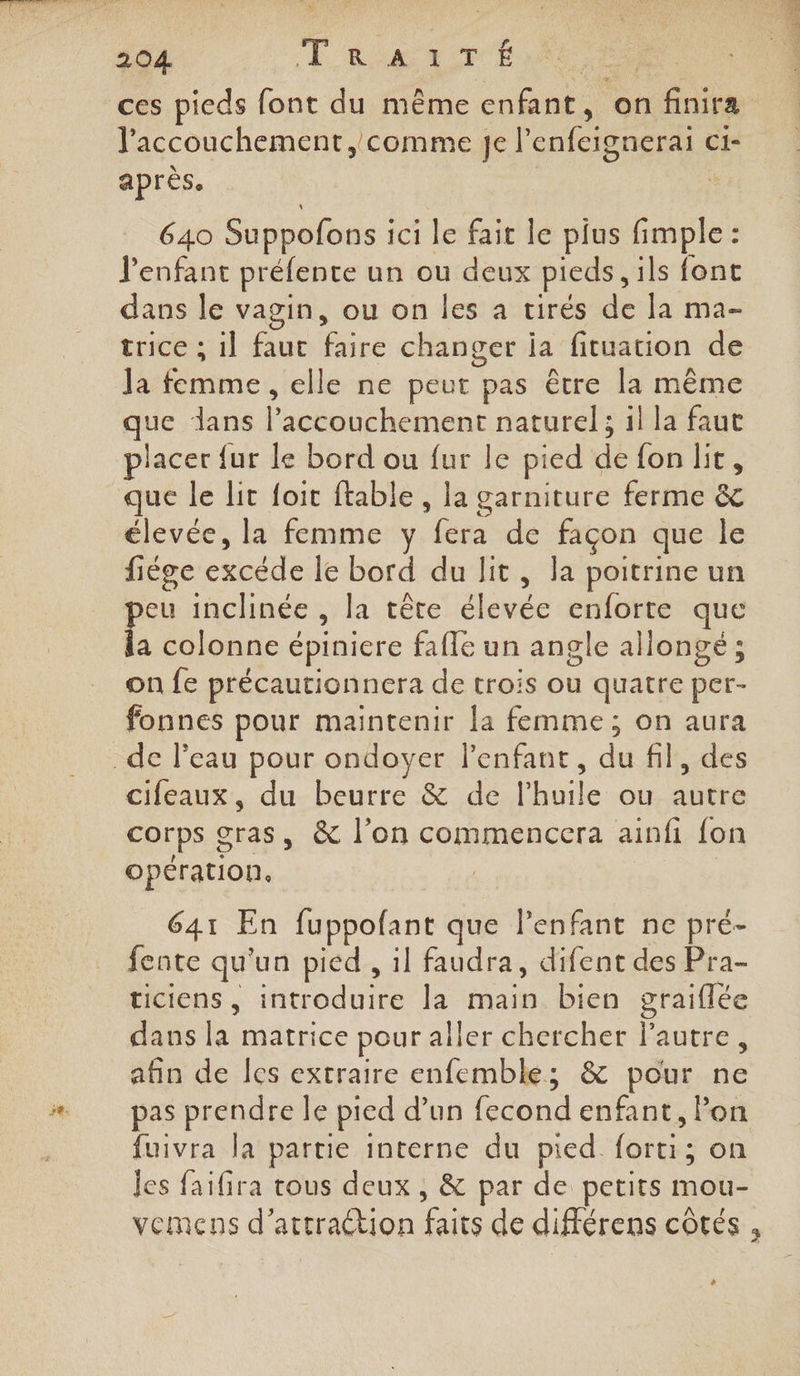 l'accouchement, comme Je l’ enfeignerai Ci- après. 640 Suppofons i ici le fait le plus fi Ériies $ l'enfant prélente un ou deux pieds, ils font dans le vagin, ou on les a tirés de la ma- trice ; 1l éoe + changer ia fituation de Ja mer elle ne peut pas être la même que dans da énenr naturel ; il la faut placer fur le bord ou fur le pied de {on lit, que le lit foit ftable , la garniture ferme &amp; élevée, la femme y pere de façon que le fiége excéde le bord du lit, la poitrine un peu Ha , la tête élevée enforte que la colonne épiniere faffe un angle allongé ; on fe précautionnera de trois ou quatre per- fonnes pour maintenir la femme; on aura cifeaux, du beurre &amp; de l'huile ou autre corps gras, &amp; l’on commencera ainfi {on opération. | : 641 En fuppofant que lPenfant ne pré- fente qu'un pied , il faudra, difent des Pra- ticiens, introduire la main bien graiflée dans la matrice pour aller chercher l’autre, afin de Îes extraire enfemble; &amp; pour ne pas prendre le pied d’un (bénnd enfant, l’on fuivra la partie interne du pied. Rae on Jes faifira tous deux , &amp; par de petits Ho vemens d’artraétion faits de différens côtés ,