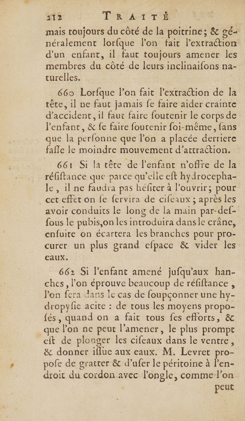 312 T'AC£ ET mais toujours du côté de la poitrine; &amp; gé- néralement lorfque l’on fait l’extraétion d'un enfant, 1l faut toujours amener les membres du côté de leurs inclinaifons na- turelles. : 669 Lorfque lon fait lextraction de la tête, il ne faut jamais fe faire aider crainte d'accident, il faut faire foutenir le corps de l'enfant, &amp; fe faire foutenir foi-même, fans que la perfonne que l’on a placée derriere fafle le moindre mouvement d’attraétion. 661 Si la tête de l'enfant n'offre de la réfiftance que parce qu’elle eft hydrocepha- le, ilne faudra pas héficer à l’ouvrir; pour cet effet on fe fervira de cifeaux ; après les avoir conduits le long de la main par-def- fous le pubis,on les introduira danse crâne, enfuite on écartera les branches pour pro- curer un plus grand efpace &amp; vider les eaux. 662 Si l'enfant amené jufqu’aux han- ches, l’on éprouve beaucoup de réfiftance , Pon fera dans le cas de foupçonner une hy- dropyfie acite : de trous les moyens propo- fés, quand on à fait tous fes efforts, &amp; que lon ne peut l’amener, le plus prompt cft de plonger les cifeaux dans le ventre, &amp; donner iflue aux eaux. M. Levret pro- pofe de gratter &amp; d’ufer le péritoine à l’en- droit du cordon avec l'ongle, comme l’on | peut