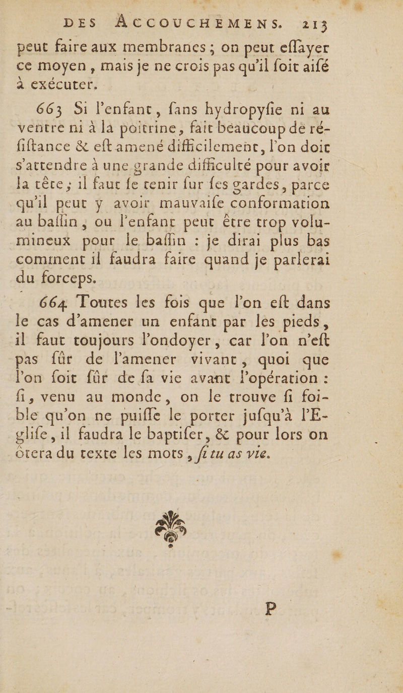 | 27 Trad DES ÂCCOUCHEMENS. 213 peut faire aux membranes ; on peut eflayer ce moyen, mais je ne crois pas qu’il foit aifé à exécuter. 663 S1 l'enfant, fans hydropyfie ni au ventre mi à la poitrine, fait beaucoup dé ré- fiftance &amp; eft amené difficilement, l’on doit Ja cêre ; 1l faut fe tenir fur fes gardes, parce au baflin, ou l'enfant peut être trop volu- mineux pour le baflin : je dirai plus bas cominent il faudra faire quand je parlerai du forceps. | 664 Toutes les fois que l’on eft dans le cas d'amener un enfant par les pieds, il faut toujours l’ondoyer, car l’on n’eft pas für de lamener vivant, quoi que Pon foit für de fa vie avant l'opération : fi, venu au monde, on le trouve fi foi- ble qu'on ne puifle le porter jufqu’à PE- glife, il faudra le baptifer, &amp; pour lors on Ôtera du texte les mots, fr tu as vie.